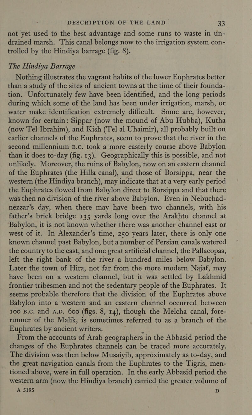 not yet used to the best advantage and some runs to waste in un- drained marsh. This canal belongs now to the irrigation system con- trolled by the Hindiya barrage (fig. 8). The Hindiya Barrage Nothing illustrates the vagrant habits of the lower Euphrates better than a study of the sites of ancient towns at the time of their founda- tion. Unfortunately few have been identified, and the long periods during which some of the land has been under irrigation, marsh, or water make identification extremely difficult. Some are, however, known for certain: Sippar (now the mound of Abu Hubba), Kutha (now Tel Ibrahim), and Kish (‘Tel al Uhaimir), all probably built on earlier channels of the Euphrates, seem to prove that the river in the second millennium B.c. took a more easterly course above Babylon than it does to-day (fig. 13). Geographically this is possible, and not unlikely. Moreover, the ruins of Babylon, now on an eastern channel of the Euphrates (the Hilla canal), and those of Borsippa, near the western (the Hindiya branch), may indicate that at a very early period the Euphrates flowed from Babylon direct to Borsippa and that there was then no division of the river above Babylon. Even in Nebuchad- nezzar’s day, when there may have been two channels, with his father’s brick bridge 135 yards long over the Arakhtu channel at Babylon, it is not known whether there was another channel east or west of it. In Alexander’s time, 250 years later, there is only one known channel past Babylon, but a number of Persian canals watered the country to the east, and one great artificial channel, the Pallacopas, left the right bank of the river a hundred miles below Babylon. Later the town of Hira, not far from the more modern Najaf, may have been on a western channel, but it was settled by Lakhmid frontier tribesmen and not the sedentary people of the Euphrates. It seems probable therefore that the division of the Euphrates above Babylon into a western and an eastern channel occurred between 100 B.C. and A.D. 600 (figs. 8, 14), though the Melcha canal, fore- runner of the Malik, is sometimes referred to as a branch of the Euphrates by ancient writers. From the accounts of Arab geographers i in the Abbasid period the changes of the Euphrates channels can be traced more accurately. The division was then below Musaiyib, approximately as to-day, and the great navigation canals from the Euphrates to the Tigris, men- tioned above, were in full operation. In the early Abbasid period the western arm (now the Hindiya branch) carried the greater volume of A 5195 D