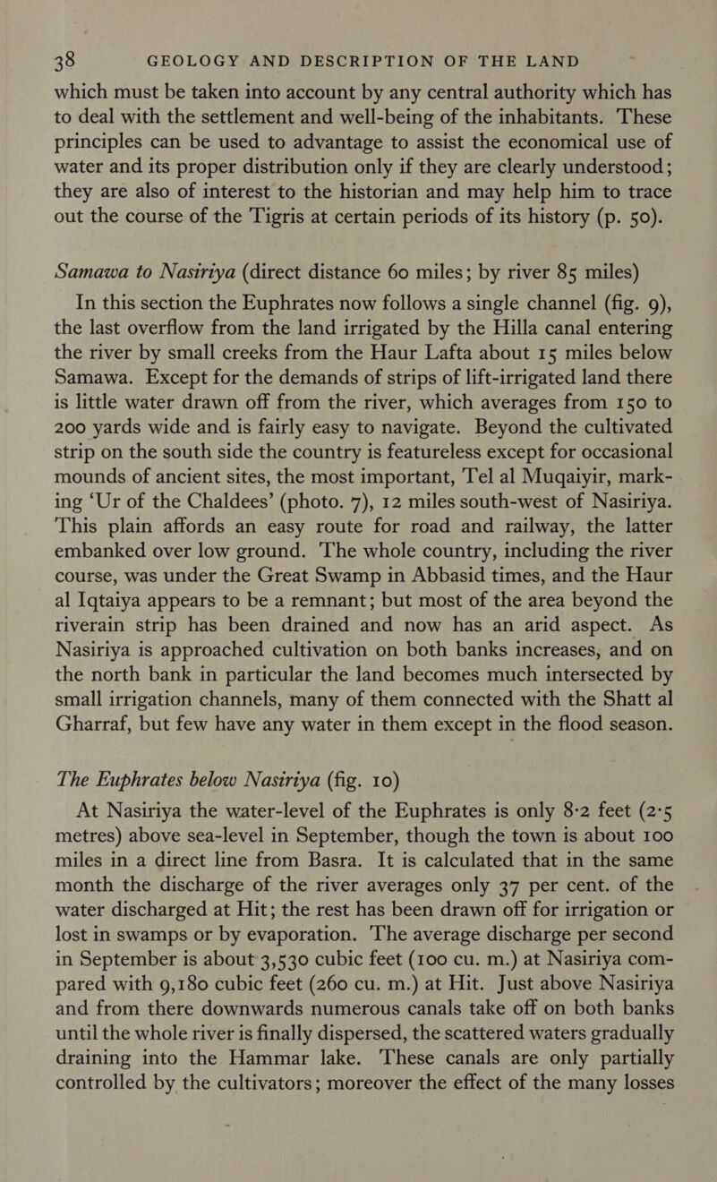 which must be taken into account by any central authority which has to deal with the settlement and well-being of the inhabitants. These principles can be used to advantage to assist the economical use of water and its proper distribution only if they are clearly understood ; they are also of interest to the historian and may help him to trace out the course of the Tigris at certain periods of its history (p. 50). Samawa to Nasiriya (direct distance 60 miles; by river 85 miles) In this section the Euphrates now follows a single channel (fig. 9), the last overflow from the land irrigated by the Hilla canal entering the river by small creeks from the Haur Lafta about 15 miles below Samawa. Except for the demands of strips of lift-irrigated land there is little water drawn off from the river, which averages from 150 to 200 yards wide and is fairly easy to navigate. Beyond the cultivated strip on the south side the country is featureless except for occasional mounds of ancient sites, the most important, Tel al Muqaiyir, mark- ing ‘Ur of the Chaldees’ (photo. 7), 12 miles south-west of Nasirtya. This plain affords an easy route for road and railway, the latter embanked over low ground. The whole country, including the river course, was under the Great Swamp in Abbasid times, and the Haur al Iqtaiya appears to be a remnant; but most of the area beyond the riverain strip has been drained and now has an arid aspect. As Nasiriya is approached cultivation on both banks increases, and on the north bank in particular the land becomes much intersected by small irrigation channels, many of them connected with the Shatt al Gharraf, but few have any water in them except in the flood season. The Euphrates below Nasiriya (fig. 10) At Nasiriya the water-level of the Euphrates is only 8-2 feet (2°5 metres) above sea-level in September, though the town is about 100 miles in a direct line from Basra. It is calculated that in the same month the discharge of the river averages only 37 per cent. of the water discharged at Hit; the rest has been drawn off for irrigation or lost in swamps or by evaporation. ‘The average discharge per second in September is about 3,530 cubic feet (100 cu. m.) at Nasiriya com- pared with 9,180 cubic feet (260 cu. m.) at Hit. Just above Nasiriya and from there downwards numerous canals take off on both banks until the whole river is finally dispersed, the scattered waters gradually draining into the Hammar lake. ‘These canals are only partially controlled by the cultivators; moreover the effect of the many losses