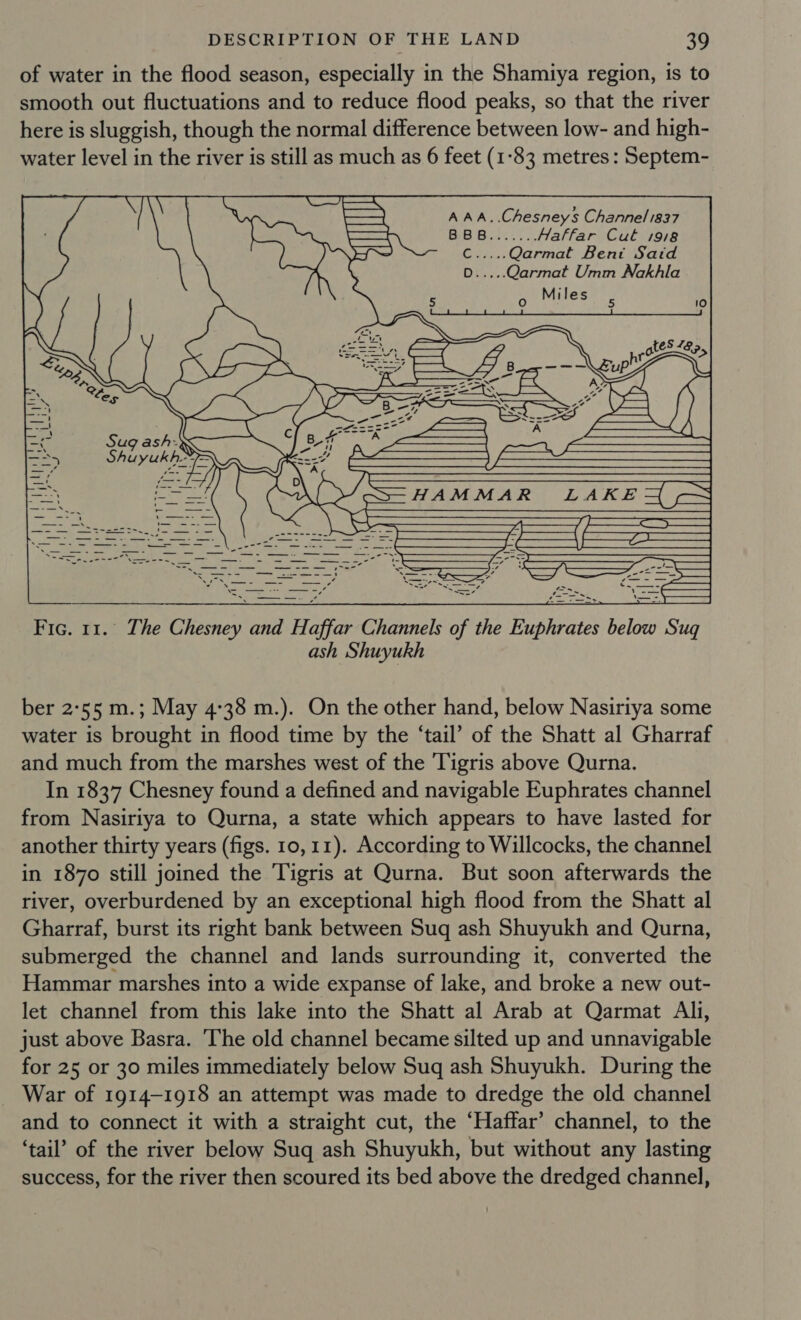 of water in the flood season, especially in the Shamiya region, is to smooth out fluctuations and to reduce flood peaks, so that the river here is sluggish, though the normal difference between low- and high- water level in the river is still as much as 6 feet (1-83 metres: Septem- A AA..Chesneys Channel 1837 Haffar Cut 19/8 C.....Qarmat Bent Said Qarmat Umm Nakhla - ly il ‘| ee 7 | | a Re abe |  ash Shuyukh ber 2°55 m.; May 4:38 m.). On the other hand, below Nasiriya some water is brought in flood time by the ‘tail’ of the Shatt al Gharraf and much from the marshes west of the Tigris above Qurna. from Nasiriya to Qurna, a state which appears to have lasted for another thirty years (figs. 10,11). According to Willcocks, the channel in 1870 still joined the Tigris at Qurna. But soon afterwards the river, overburdened by an exceptional high flood from the Shatt al Gharraf, burst its right bank between Sug ash Shuyukh and Qurna, submerged the channel and lands surrounding it, converted the Hammar marshes into a wide expanse of lake, and broke a new out- let channel from this lake into the Shatt al Arab at Qarmat Ali, just above Basra. The old channel became silted up and unnavigable for 25 or 30 miles immediately below Sug ash Shuyukh. During the War of 1914-1918 an attempt was made to dredge the old channel and to connect it with a straight cut, the “Haffar’ channel, to the ‘tail’ of the river below Suq ash Shuyukh, but without any lasting success, for the river then scoured its bed above the dredged channel,