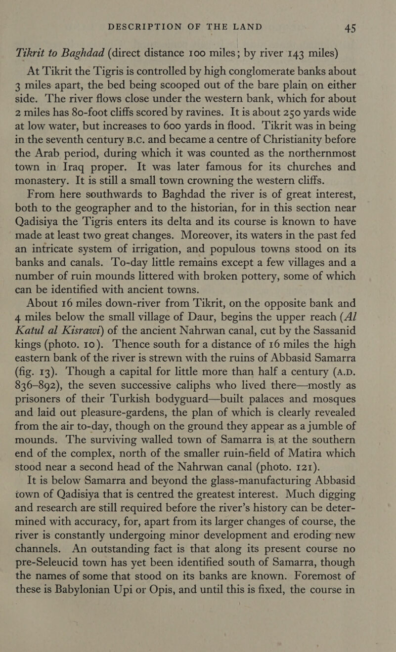 Tikrit to Baghdad (direct distance 100 miles; by river 143 miles) At Tikrit the Tigris is controlled by high conglomerate banks about 3 miles apart, the bed being scooped out of the bare plain on either side. The river flows close under the western bank, which for about 2 miles has 80-foot cliffs scored by ravines. It is about 250 yards wide at low water, but increases to 600 yards in flood. ‘Tikrit was in being in the seventh century B.c. and became a centre of Christianity before the Arab period, during which it was counted as the northernmost town in Iraq proper. It was later famous for its churches and monastery. It is still a small town crowning the western cliffs. From here southwards to Baghdad the river is of great interest, both to the geographer and to the historian, for in this section near Qadisiya the Tigris enters its delta and its course is known to have made at least two great changes. Moreover, its waters in the past fed an intricate system of irrigation, and populous towns stood on its banks and canals. ‘To-day little remains except a few villages and a number of ruin mounds littered with broken pottery, some of which can be identified with ancient towns. About 16 miles down-river from Tikrit, on the opposite bank and 4 miles below the small village of Daur, begins the upper reach (Al Katul al Kisrawt) of the ancient Nahrwan canal, cut by the Sassanid kings (photo. 10). ‘Thence south for a distance of 16 miles the high eastern bank of the river is strewn with the ruins of Abbasid Samarra (fig. 13). ‘Though a capital for little more than half a century (A.D. 836-892), the seven successive caliphs who lived there—mostly as prisoners of their ‘Turkish bodyguard—built palaces and mosques and laid out pleasure-gardens, the plan of which is clearly revealed from the air to-day, though on the ground they appear as a jumble of mounds. The surviving walled town of Samarra is at the southern end of the complex, north of the smaller ruin-field of Matira which stood near a second head of the Nahrwan canal (photo. 121). It is below Samarra and beyond the glass-manufacturing Abbasid town of Qadisiya that is centred the greatest interest. Much digging and research are still required before the river’s history can be deter- mined with accuracy, for, apart from its larger changes of course, the river is constantly undergoing minor development and eroding new channels. An outstanding fact is that along its present course no pre-Seleucid town has yet been identified south of Samarra, though the names of some that stood on its banks are known. Foremost of these is Babylonian Upi or Opis, and until this is fixed, the course in