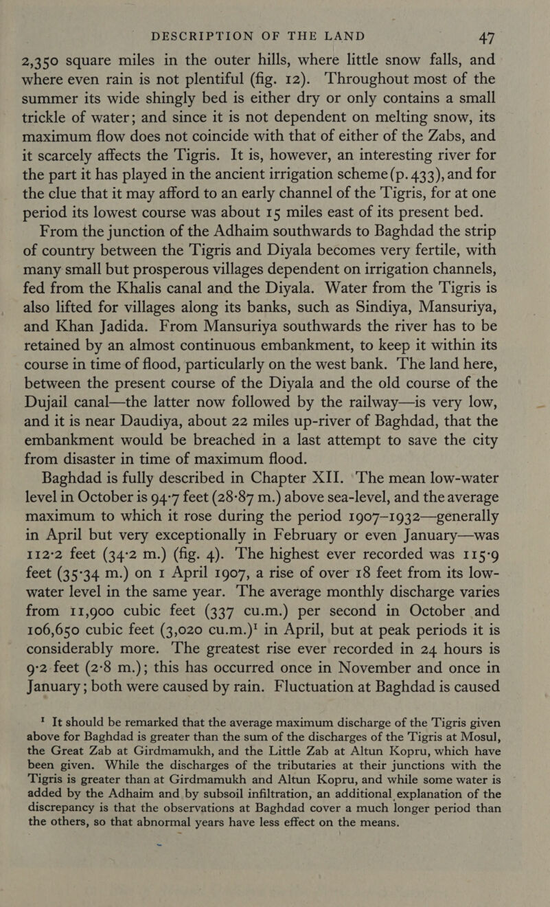 2,350 square miles in the outer hills, where little snow falls, and where even rain is not plentiful (fig. 12). ‘Throughout most of the summer its wide shingly bed is either dry or only contains a small trickle of water; and since it is not dependent on melting snow, its maximum flow does not coincide with that of either of the Zabs, and it scarcely affects the Tigris. It is, however, an interesting river for the part it has played in the ancient irrigation scheme (p. 433), and for the clue that it may afford to an early channel of the Tigris, for at one period its lowest course was about 15 miles east of its present bed. From the junction of the Adhaim southwards to Baghdad the strip of country between the Tigris and Diyala becomes very fertile, with many small but prosperous villages dependent on irrigation channels, fed from the Khalis canal and the Diyala. Water from the Tigris 1s also lifted for villages along its banks, such as Sindiya, Mansuriya, and Khan Jadida. From Mansuriya southwards the river has to be retained by an almost continuous embankment, to keep it within its course in time of flood, particularly on the west bank. The land here, between the present course of the Diyala and the old course of the Dujail canal—the latter now followed by the railway—is very low, and it is near Daudiya, about 22 miles up-river of Baghdad, that the embankment would be breached in a last attempt to save the city from disaster in time of maximum flood. Baghdad is fully described in Chapter XII. The mean low-water level in October is 94-7 feet (28-87 m.) above sea-level, and the average maximum to which it rose during the period 1907—1932—- generally in April but very exceptionally in February or even January—was 112°2 feet (34:2 m.) (fig. 4). The highest ever recorded was 115-9 feet (35°34 m.) on 1 April 1907, a rise of over 18 feet from its low- water level in the same year. The average monthly discharge varies from 11,900 cubic feet (337 cu.m.) per second in October and 106,650 cubic feet (3,020 cu.m.)! in April, but at peak periods it is considerably more. ‘The greatest rise ever recorded in 24 hours is 9:2 feet (2:8 m.); this has occurred once in November and once in January ; both were caused by rain. Fluctuation at Baghdad is caused ? It should be remarked that the average maximum discharge of the Tigris given above for Baghdad is greater than the sum of the discharges of the Tigris at Mosul, the Great Zab at Girdmamukh, and the Little Zab at Altun Kopru, which have been given. While the discharges of the tributaries at their junctions with the Tigris is greater than at Girdmamukh and Altun Kopru, and while some water is added by the Adhaim and by subsoil infiltration, an additional explanation of the discrepancy is that the observations at Baghdad cover a much longer period than the others, so that abnormal years have less effect on the means. ~~