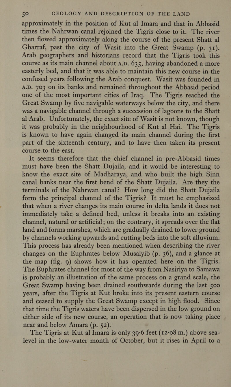 approximately in the position of Kut al Imara and that in Abbasid times the Nahrwan canal rejoined the Tigris close to it. The river then flowed approximately along the course of the present Shatt al Gharraf, past the city of Wasit into the Great Swamp (p. 31). Arab geographers and historians record that the Tigris took this course as its main channel about a.D. 635, having abandoned a more easterly bed, and that it was able to maintain this new course in the confused years following the Arab conquest. Wasit was founded in A.D. 703 on its banks and remained throughout the Abbasid period one of the most important cities of Iraq. The Tigris reached the Great Swamp by five navigable waterways below the city, and there was a navigable channel through a succession of lagoons to the Shatt al Arab. Unfortunately, the exact site of Wasit is not known, though it was probably in the neighbourhood of Kut al Hai. The Tigris is known to have again changed its main channel during the first part of the sixteenth century, and to have then taken its present course to the east. It seems therefore that the chief channel in pre-Abbasid times must have been the Shatt Dujaila, and it would be interesting to know the exact site of Madharaya, and who built the high Sinn canal banks near the first bend of the Shatt Dujaila. Are they the terminals of the Nahrwan canal? How long did the Shatt Dujaiia form the principal channel of the Tigris? It must be emphasized that when a river changes its main course in delta lands it does not immediately take a defined bed, unless it breaks into an existing channel, natural or artificial; on the contrary, it spreads over the flat land and forms marshes, which are gradually drained to lower ground by channels working upwards and cutting beds into the soft alluvium. This process has already been mentioned when describing the river changes on the Euphrates below Musaiyib (p. 36), and a glance at the map (fig. 9) shows how it has operated here on the Tigris. The Euphrates channel for most of the way from Nasiriya to Samawa is probably an illustration of the same process on a grand scale, the Great Swamp having been drained southwards during the last 500 years, after the Tigris at Kut broke into its present eastern course and ceased to supply the Great Swamp except in high flood. Since that time the Tigris waters have been dispersed in the low ground on either side of its new course, an operation that is now taking place near and below Amara (p. 52). The Tigris at Kut al Imara is only 39-6 feet (12-08 m.) above sea- level in the low-water month of October, but it rises in April to a