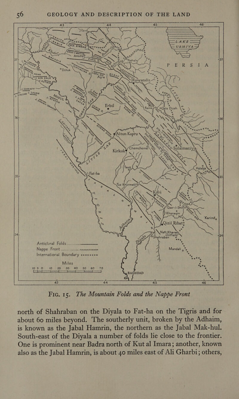  44 os me R Gq +O frie ahd tty x CHIA ZTne, 1A ZINNAR* Sn ashen’,          a J. AIN ZALA &lt;8 = UTMAN, = JA ASHKAFT 7 J SINJAR SASAN ms    Y. Karind,   \naft K sees, Oilfield *\ ©°Shahraban We 34 * Anticlinal Folds............ Nappe Front ..........000% ois Mandali , “x   @ BAGHDAD a  43 44 45 46 Fic. 15. The Mountain Folds and the Nappe Front north of Shahraban on the Diyala to Fat-ha on the Tigris and for about 60 miles beyond. The southerly unit, broken by the Adhaim, is known as the Jabal Hamrin, the northern as the Jabal Mak-hul. South-east of the Diyala a number of folds lie close to the frontier. One is prominent near Badra north of Kut al Imara; another, known also as the Jabal Hamrin, is about 40 miles east of Ali Gharbi; others,