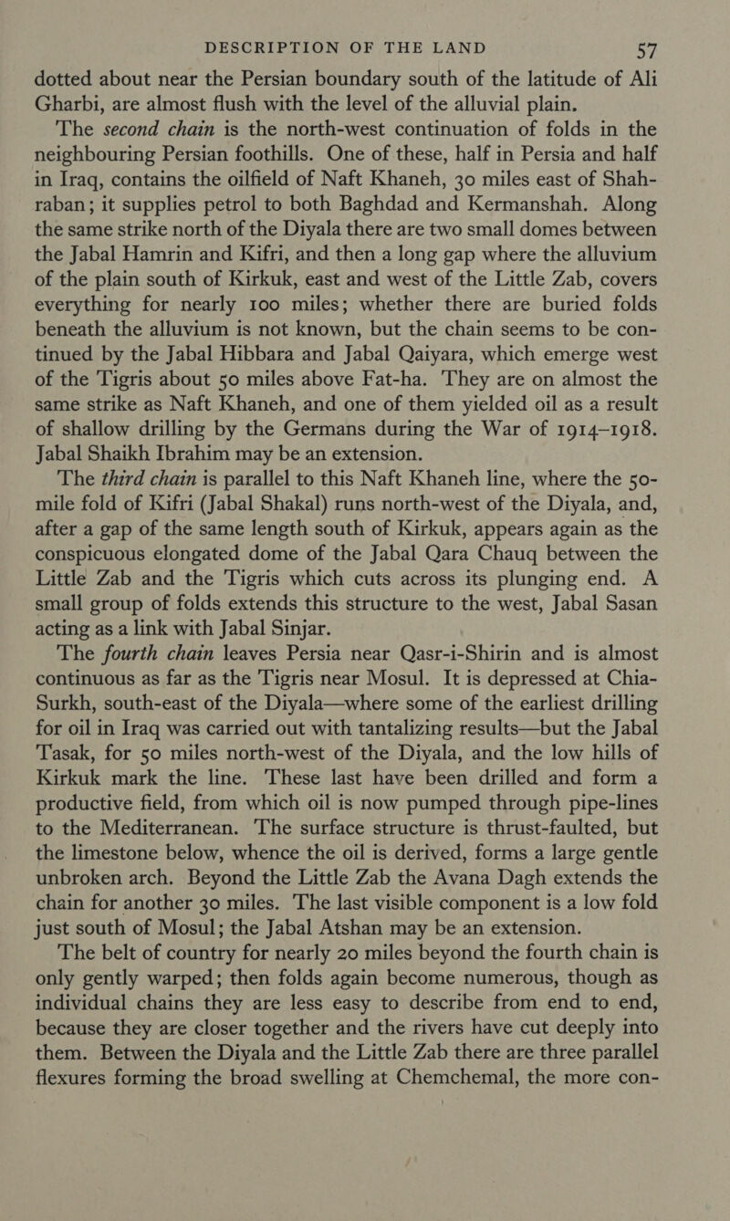 dotted about near the Persian boundary south of the latitude of Ali Gharbi, are almost flush with the level of the alluvial plain. The second chain is the north-west continuation of folds in the neighbouring Persian foothills. One of these, half in Persia and half in Iraq, contains the oilfield of Naft Khaneh, 30 miles east of Shah- raban; it supplies petrol to both Baghdad and Kermanshah. Along the same strike north of the Diyala there are two small domes between the Jabal Hamrin and Kifri, and then a long gap where the alluvium of the plain south of Kirkuk, east and west of the Little Zab, covers everything for nearly 100 miles; whether there are buried folds beneath the alluvium is not known, but the chain seems to be con- tinued by the Jabal Hibbara and Jabal Qaiyara, which emerge west of the ‘Tigris about 50 miles above Fat-ha. They are on almost the same strike as Naft Khaneh, and one of them yielded oil as a result of shallow drilling by the Germans during the War of 1914-1918. Jabal Shaikh Ibrahim may be an extension. The third chain is parallel to this Naft Khaneh line, where the 50- mile fold of Kifri (Jabal Shakal) runs north-west of the Diyala, and, after a gap of the same length south of Kirkuk, appears again as the conspicuous elongated dome of the Jabal Qara Chauq between the Little Zab and the Tigris which cuts across its plunging end. A small group of folds extends this structure to the west, Jabal Sasan acting as a link with Jabal Sinyar. The fourth chain leaves Persia near Qasr-i-Shirin and is almost continuous as far as the ‘Tigris near Mosul. It is depressed at Chia- Surkh, south-east of the Diyala—where some of the earliest drilling for oil in Iraq was carried out with tantalizing results—but the Jabal Tasak, for 50 miles north-west of the Diyala, and the low hills of Kirkuk mark the line. These last have been drilled and form a productive field, from which oil is now pumped through pipe-lines to the Mediterranean. The surface structure is thrust-faulted, but the limestone below, whence the oil is derived, forms a large gentle unbroken arch. Beyond the Little Zab the Avana Dagh extends the chain for another 30 miles. The last visible component is a low fold just south of Mosul; the Jabal Atshan may be an extension. The belt of country for nearly 20 miles beyond the fourth chain is only gently warped; then folds again become numerous, though as individual chains they are less easy to describe from end to end, because they are closer together and the rivers have cut deeply into them. Between the Diyala and the Little Zab there are three parallel flexures forming the broad swelling at Chemchemal, the more con-