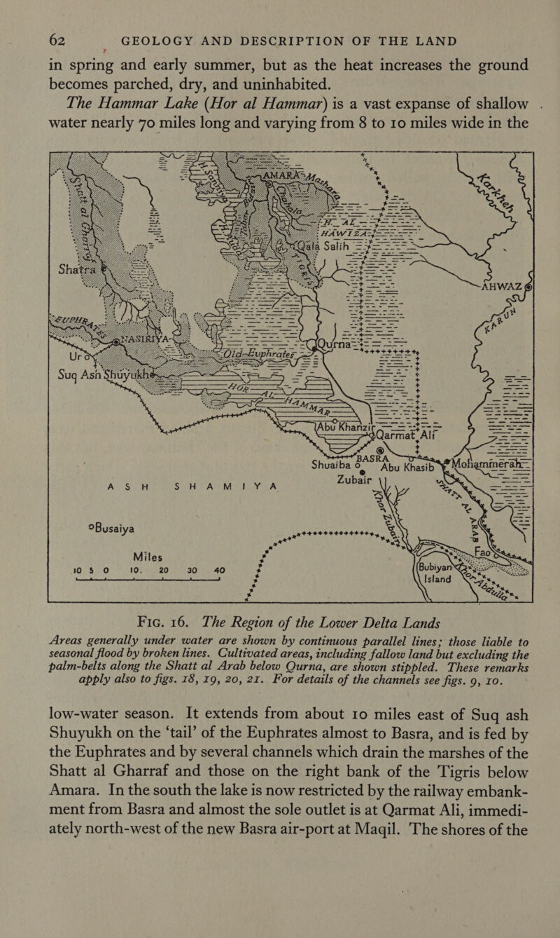 in spring and early summer, but as the heat increases the ground becomes parched, dry, and uninhabited. The Hammar Lake (Hor al Hammar) is a vast expanse of shallow water nearly 70 miles long and varying from 8 to 10 miles wide in the      | mil i / bso S N 8) : JU itr 4  f= = an fom bay Ay =; =: 4“! + ne wy &gt; _+ + + = + a + = + =e ae Le oF? ow coum oo —_—— eee aS eee ti. ——- ae eee += Fars qt $= Sa Se Qarmat Ali = * ees Se Sapte nasil Mobermner ob   °Busaiya = s Miles 105 0 10. 20 30 40   s * * + ba * * * * % Fic. 16. The Region of the Lower Delta Lands Areas generally under water are shown by continuous parallel lines; those liable to seasonal flood by broken lines. Cultivated areas, including fallow land but excluding the palm-belts along the Shatt al Arab below Qurna, are shown stippled. These remarks apply also to figs. 18, 19, 20, 21. For details of the channels see figs. 9, 10. low-water season. It extends from about 10 miles east of Sug ash Shuyukh on the ‘tail’ of the Euphrates almost to Basra, and is fed by the Euphrates and by several channels which drain the marshes of the Shatt al Gharraf and those on the right bank of the Tigris below Amara. In the south the lake is now restricted by the railway embank- ment from Basra and almost the sole outlet is at Qarmat Ali, immedi- ately north-west of the new Basra air-port at Magil. The shores of the