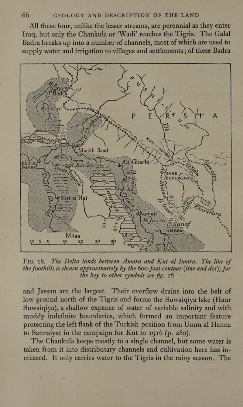  Fic. 18. The Delta lands between Amara and Kut al Imara. The line of the foothills 1s shown approximately by the 600-foot contour (line and dot), for | the key to other symbols see fig. 16 and Jassan are the largest. Their overflow drains into the belt of low ground north of the Tigris and forms the Suwaiqiya lake (Haur Suwaiqiya), a shallow expanse of water of variable salinity and with muddy indefinite boundaries, which formed an important feature protecting the left flank of the Turkish position from Umm al Hanna to Sannaiyat in the campaign for Kut in 1916 (p. 280). The Chankula keeps mostly to a single channel, but some water is taken from it into distributary channels and cultivation here has in- creased. It only carries water to the ‘Tigris in the rainy season. The