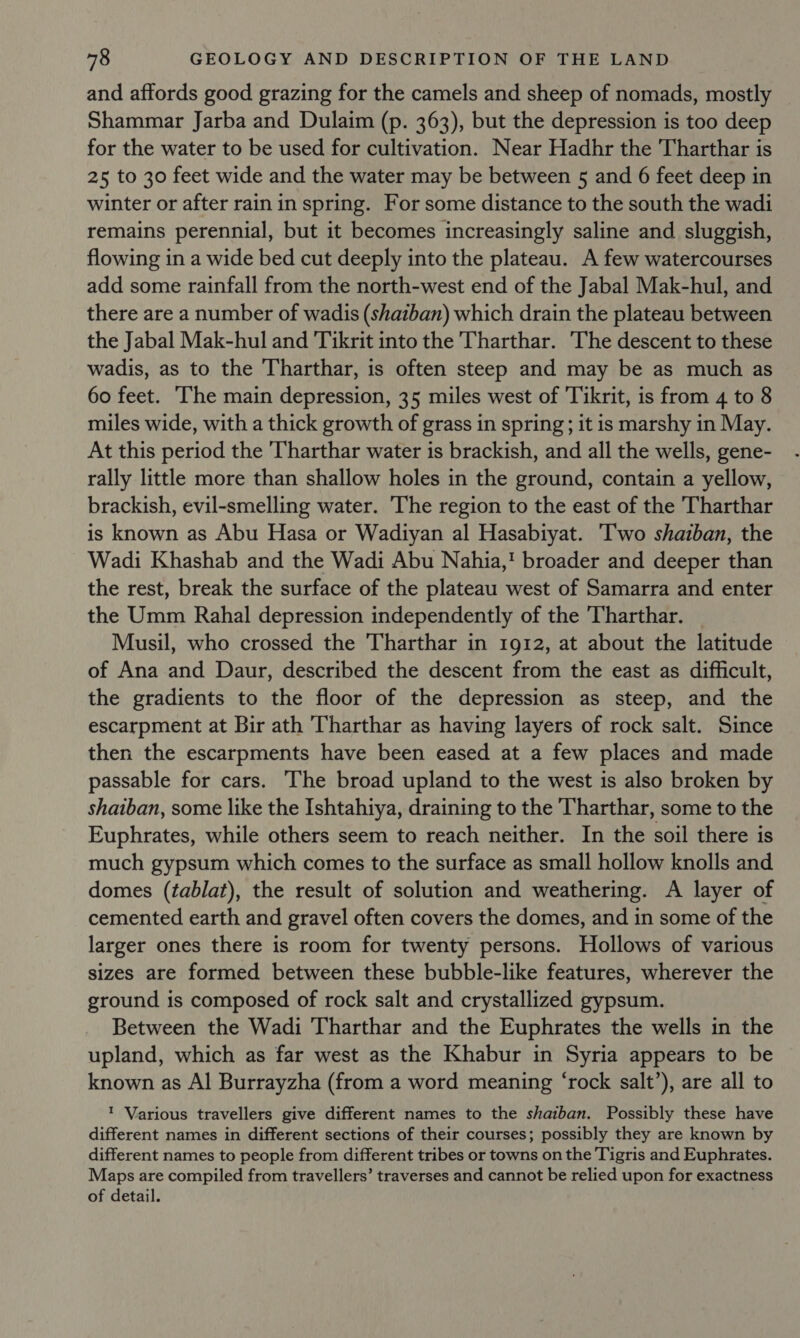 and affords good grazing for the camels and sheep of nomads, mostly Shammar Jarba and Dulaim (p. 363), but the depression is too deep for the water to be used for cultivation. Near Hadhr the Tharthar is 25 to 30 feet wide and the water may be between 5 and 6 feet deep in winter or after rain in spring. For some distance to the south the wadi remains perennial, but it becomes increasingly saline and sluggish, flowing in a wide bed cut deeply into the plateau. A few watercourses add some rainfall from the north-west end of the Jabal Mak-hul, and there are a number of wadis (shatban) which drain the plateau between the Jabal Mak-hul and Tikrit into the Tharthar. The descent to these wadis, as to the Tharthar, is often steep and may be as much as 60 feet. ‘The main depression, 35 miles west of ‘Tikrit, is from 4 to 8 miles wide, with a thick growth of grass in spring; it is marshy in May. At this period the Tharthar water is brackish, and all the wells, gene- rally little more than shallow holes in the ground, contain a yellow, brackish, evil-smelling water. The region to the east of the Tharthar is known as Abu Hasa or Wadiyan al Hasabiyat. Two shaiban, the Wadi Khashab and the Wadi Abu Nahia,! broader and deeper than the rest, break the surface of the plateau west of Samarra and enter the Umm Rahal depression independently of the 'Tharthar. Musil, who crossed the Tharthar in 1912, at about the latitude of Ana and Daur, described the descent from the east as difficult, the gradients to the floor of the depression as steep, and the escarpment at Bir ath Tharthar as having layers of rock salt. Since then the escarpments have been eased at a few places and made passable for cars. The broad upland to the west is also broken by shaiban, some like the Ishtahiya, draining to the Tharthar, some to the Euphrates, while others seem to reach neither. In the soil there is much gypsum which comes to the surface as small hollow knolls and domes (tablat), the result of solution and weathering. A layer of cemented earth and gravel often covers the domes, and in some of the larger ones there is room for twenty persons. Hollows of various sizes are formed between these bubble-like features, wherever the ground is composed of rock salt and crystallized gypsum. Between the Wadi Tharthar and the Euphrates the wells in the upland, which as far west as the Khabur in Syria appears to be known as Al Burrayzha (from a word meaning ‘rock salt’), are all to ' Various travellers give different names to the shaiban. Possibly these have different names in different sections of their courses; possibly they are known by different names to people from different tribes or towns on the Tigris and Euphrates. Maps are compiled from travellers’ traverses and cannot be relied upon for exactness of detail.