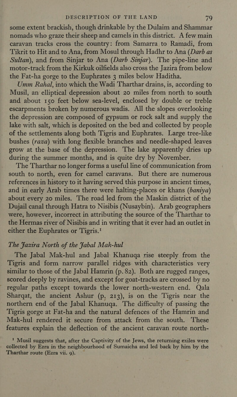 some extent brackish, though drinkable by the Dulaim and Shammar nomads who graze their sheep and camels in this district. A few main caravan tracks cross the country: from Samarra to Ramadi, from Tikrit to Hit and to Ana, from Mosul through Hadhr to Ana (Darb as Sultan), and from Sinjar to Ana (Darb Sinjar). ‘The pipe-line and motor-track from the Kirkuk oilfields also cross the Jazira from below the Fat-ha gorge to the Euphrates 3 miles below Haditha. Umm Rahal, into which the Wadi Tharthar drains, is, according to Musil, an elliptical depression about 20 miles from north to south and about 150 feet below sea-level, enclosed by double or treble escarpments broken by numerous wadis. All the slopes overlooking the depression are composed of gypsum or rock salt and supply the lake with salt, which is deposited on the bed and collected by people of the settlements along both Tigris and Euphrates. Large tree-like bushes (raza) with long flexible branches and needle-shaped leaves grow at the base of the depression. The lake apparently dries up during the summer months, and is quite dry by November. The Tharthar no longer forms a useful line of communication from south to north, even for camel caravans. But there are numerous references in history to it having served this purpose in ancient times, and in early Arab times there were halting-places or khans (bantya) about every 20 miles. The road led from the Maskin district of the Dujail canal through Hatra to Nisibis (Nusaybin). Arab geographers were, however, incorrect in attributing the source of the Tharthar to the Hermas river of Nisibis and in writing that it ever had an outlet in either the Euphrates or Tigris. The Fazira North of the fabal Mak-hul The Jabal Mak-hul and Jabal Khanuqa rise steeply from the Tigris and form narrow parallel ridges with characteristics very similar to those of the Jabal Hamrin (p. 82). Both are rugged ranges, scored deeply by ravines, and except for goat-tracks are crossed by no regular paths except towards the lower north-western end. Qala Sharqat, the ancient Ashur (p. 213), is on the Tigris near the northern end of the Jabal Khanuqa. The difficulty of passing the Tigris gorge at Fat-ha and the natural defences of the Hamrin and Mak-hul rendered it secure from attack from the south. These features explain the deflection of the ancient caravan route north- ’ Musil suggests that, after the Captivity of the Jews, the returning exiles were collected by Ezra in the neighbourhood of Sumaicha and led back by him by the Tharthar route (Ezra vii. 9).