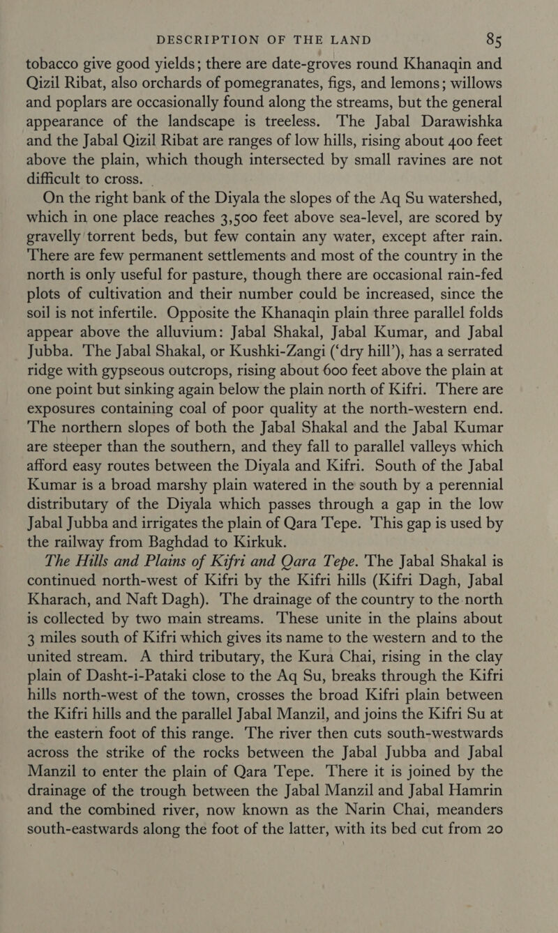 tobacco give good yields; there are date-groves round Khanaqin and Qizil Ribat, also orchards of pomegranates, figs, and lemons; willows and poplars are occasionally found along the streams, but the general appearance of the landscape is treeless. The Jabal Darawishka and the Jabal Qizil Ribat are ranges of low hills, rising about 400 feet above the plain, which though intersected by small ravines are not difficult to cross. — On the right bank of the Diyala the slopes of the Aq Su watershed, which in one place reaches 3,500 feet above sea-level, are scored by gravelly torrent beds, but few contain any water, except after rain. There are few permanent settlements and most of the country in the north is only useful for pasture, though there are occasional rain-fed plots of cultivation and their number could be increased, since the soil is not infertile. Opposite the Khanaqin plain three parallel folds appear above the alluvium: Jabal Shakal, Jabal Kumar, and Jabal Jubba. The Jabal Shakal, or Kushki-Zangi (‘dry hill’), has a serrated ridge with gypseous outcrops, rising about 600 feet above the plain at one point but sinking again below the plain north of Kifri. There are exposures containing coal of poor quality at the north-western end. The northern slopes of both the Jabal Shakal and the Jabal Kumar are steeper than the southern, and they fall to parallel valleys which afford easy routes between the Diyala and Kifri. South of the Jabal Kumar is a broad marshy plain watered in the south by a perennial distributary of the Diyala which passes through a gap in the low Jabal Jubba and irrigates the plain of Qara Tepe. This gap is used by the railway from Baghdad to Kirkuk. The Hills and Plains of Kifri and Qara Tepe. 'The Jabal Shakal is continued north-west of Kifri by the Kifri hills (Kifri Dagh, Jabal Kharach, and Naft Dagh). ‘The drainage of the country to the north is collected by two main streams. These unite in the plains about 3 miles south of Kifri which gives its name to the western and to the united stream. A third tributary, the Kura Chai, rising in the clay plain of Dasht-i-Pataki close to the Aq Su, breaks through the Kifri hills north-west of the town, crosses the broad Kifri plain between the Kifri hills and the parallel Jabal Manzil, and joins the Kifri Su at the eastern foot of this range. The river then cuts south-westwards across the strike of the rocks between the Jabal Jubba and Jabal Manzil to enter the plain of Qara Tepe. There it is joined by the drainage of the trough between the Jabal Manzil and Jabal Hamrin and the combined river, now known as the Narin Chai, meanders south-eastwards along the foot of the latter, with its bed cut from 20