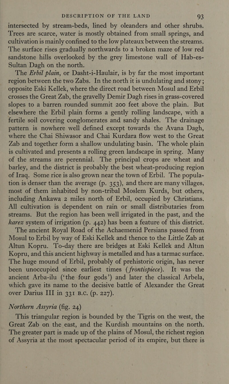 intersected by stream-beds, lined by oleanders and other shrubs. Trees are scarce, water is mostly obtained from small springs, and cultivation is mainly confined to the low plateaux between the streams. The surface rises gradually northwards to a broken maze of low red sandstone hills overlooked by the grey limestone wall of Hab-es- Sultan Dagh on the north. The Erbil plain, or Dasht-i-Haulair, is by far the most important region between the two Zabs. In the north it is undulating and stony; opposite Eski Kellek, where the direct road between Mosul and Erbil crosses the Great Zab, the gravelly Demir Dagh rises in grass-covered slopes to a barren rounded summit 200 feet above the plain. But elsewhere the Erbil plain forms a gently rolling landscape, with a fertile soil covering conglomerates and sandy shales. ‘The drainage pattern is nowhere well defined except towards the Avana Dagh, where the Chai Shiwasor and Chai Kurdara flow west to the Great Zab and together form a shallow undulating basin. The whole plain is cultivated and presents a rolling green landscape in spring. Many of the streams are perennial. The principal crops are wheat and barley, and the district is probably the best wheat-producing region of Iraq. Some rice is also grown near the town of Erbil. The popula- tion is denser than the average (p. 353), and there are many villages, most of them inhabited by non-tribal Moslem Kurds, but others, including Ankawa 2 miles north of Erbil, occupied by Christians. All cultivation is dependent on rain or small distributaries from streams. But the region has been well irrigated in the past, and the karez system of irrigation (p. 442) has been a feature of this district. The ancient Royal Road of the Achaemenid Persians passed from Mosul to Erbil by way of Eski Kellek and thence to the Little Zab at Altun Kopru. To-day there are bridges at Eski Kellek and Altun Kopru, and this ancient highway is metalled and has a tarmac surface. The huge mound of Erbil, probably of prehistoric origin, has never been unoccupied since earliest times (frontispiece). It was the ancient Arba-ilu (‘the four gods’) and later the classical Arbela, which gave its name to the decisive battle of Alexander the Great over Darius III in 331 B.c. (p. 227). | Northern Assyria (fig. 24) This triangular region is bounded by the Tigris on the west, the Great Zab on the east, and the Kurdish mountains on the north. The greater part is made up of the plains of Mosul, the richest region of Assyria at the most spectacular period of its empire, but there is