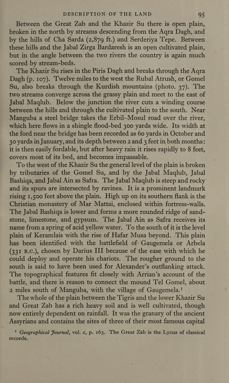 Between the Great Zab and the Khazir Su there is open plain, broken in the north by streams descending from the Aqra Dagh, and by the hills of Cha Sarda (2,879 ft.) and Serderiya Tepe. Between these hills and the Jabal Zirga Bardaresh is an open cultivated plain, but in the angle between the two rivers the country is again much scored by stream-beds. The Khazir Su rises in the Piris Dagh and breaks through the Aqra Dagh (p. 107). Twelve miles to the west the Rubal Atrush, or Gomel Su, also breaks through the Kurdish mountains (photo. 37). The two streams converge across the grassy plain and meet to the east of Jabal Maqlub. Below the junction the river cuts a winding course between the hills and through the cultivated plain to the south. Near Manguba a steel bridge takes the Erbil—Mosul road over the river, which here flows in a shingle flood-bed 300 yards wide. Its width at the ford near the bridge has been recorded as 60 yards in October and 30 yards in January, and its depth between 2 and 3 feet in both months: it is then easily fordable, but after heavy rain it rises rapidly to 8 feet, covers most of its bed, and becomes impassable. To the west of the Khazir Su the general level of the plain is broken by tributaries of the Gomel Su, and by the Jabal Maqlub, Jabal Bashiga, and Jabal Ain as Safra. The Jabal Maqlub is steep and rocky and its spurs are intersected by ravines. It is a prominent landmark rising 1,500 feet above the plain. High up on its southern flank is the Christian monastery of Mar Mattai, enclosed within fortress-walls. The Jabal Bashiga is lower and forms a more rounded ridge of sand- stone, limestone, and gypsum. The Jabal Ain as Safra receives its name from a spring of acid yellow water. 'To the south of it is the level plain of Keramlais with the rise of Hafar Musa beyond. This plain has been identified with the battlefield of’ Gaugemela or Arbela (331 B.c.), chosen by Darius III because of the ease with which he could deploy and operate his chariots. The rougher ground to the south is said to have been used for Alexander’s outflanking attack. The topographical features fit closely with Arrian’s account of the battle, and there is reason to connect the mound Tel Gomel, about 2 miles south of Manguba, with the village of Gaugemela.' The whole of the plain between the Tigris and the lower Khazir Su and Great Zab has a rich heavy soil and is well cultivated, though now entirely dependent on rainfall. It was the granary of the ancient Assyrians and contains the sites of three of their most famous capital 1 Geographical Fournal, vol. c, p. 163. The Great Zab is the Lycus of classical records.