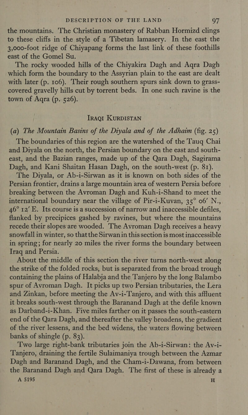 the mountains. The Christian monastery of Rabban Hormizd clings to these cliffs in the style of a Tibetan lamasery. In the east the 3,000-foot ridge of Chiyapang forms the last link of these foothills east of the Gomel Su. The rocky wooded hills of the Chiyakira Dagh and ic Dagh which form the boundary to the Assyrian plain to the east are dealt with later (p. 106). Their rough southern spurs sink down to grass- covered gravelly hills cut by torrent beds. In one such ravine is the town of Aqra (p. 526). TrRaQgt KuRDISTAN (a) The Mountain Basins of the Diyala and of the Adhaim (fig. 25) The boundaries of this region are the watershed of the 'Tauq Chai and Diyala on the north, the Persian boundary on the east and south- east, and the Bazian ranges, made up of the Qara Dagh, Sagirama Dagh, and Kani Shaitan Hasan Dagh, on the south-west (p. 81). The Diyala, or Ab-i-Sirwan as it is known on both sides of the Persian frontier, drains a large mountain area of western Persia before breaking between the Avroman Dagh and Kuh-i-Shand to meet the international boundary near the village of Pir-i-Kuvan, 35° 06’ N., 46° 12’ E. Its course is a succession of narrow and inaccessible defiles, flanked by precipices gashed by ravines, but where the mountains recede their slopes are wooded. The Avroman Dagh receives a heavy snowfall in winter, so that the Sirwan in this section is most inaccessible in spring; for nearly 20 miles the river forms the boundary between Iraq and Persia. About the middle of this section the river turns north-west along the strike of the folded rocks, but is separated from the broad trough containing the plains of Halabja and the 'Tanjero by the long Balambo spur of Avroman Dagh. It picks up two Persian tributaries, the Lera and Zinkan, before meeting the Av-i-Tanjero, and with this affluent it breaks south-west through the Baranand Dagh at the defile known as Darband-i-Khan. Five miles farther on it passes the south-eastern end of the Qara Dagh, and thereafter the valley broadens, the gradient of the river lessens, and the bed widens, the waters flowing between banks of shingle (p. 83). Two large right-bank tributaries join the Ab-i-Sirwan: the Av-i- Tanjero, draining the fertile Sulaimaniya trough between the Azmar Dagh and Baranand Dagh, and the Cham-i-Dawana, from between the Baranand Dagh and Qara Dagh. The first of these is already a A 5195 H