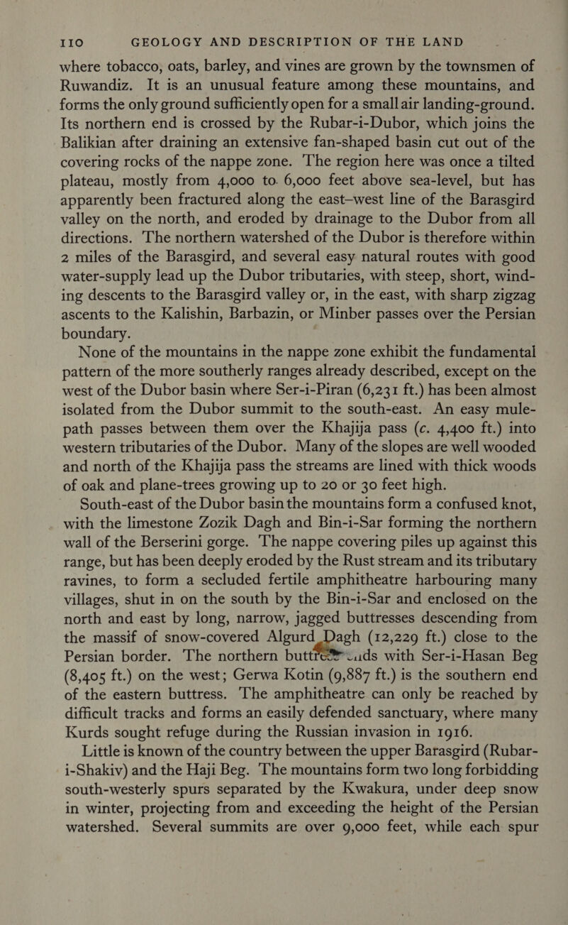 where tobacco, oats, barley, and vines are grown by the townsmen of Ruwandiz. It is an unusual feature among these mountains, and forms the only ground sufficiently open for a small air landing-ground. Its northern end is crossed by the Rubar-i-Dubor, which joins the Balikian after draining an extensive fan-shaped basin cut out of the covering rocks of the nappe zone. The region here was once a tilted plateau, mostly from 4,000 to. 6,000 feet above sea-level, but has apparently been fractured along the east-west line of the Barasgird valley on the north, and eroded by drainage to the Dubor from all directions. The northern watershed of the Dubor is therefore within 2 miles of the Barasgird, and several easy natural routes with good water-supply lead up the Dubor tributaries, with steep, short, wind- ing descents to the Barasgird valley or, in the east, with sharp zigzag ascents to the Kalishin, Barbazin, or Minber passes over the Persian boundary. None of the mountains in the nappe zone exhibit the fundamental pattern of the more southerly ranges already described, except on the west of the Dubor basin where Ser-i-Piran (6,231 ft.) has been almost isolated from the Dubor summit to the south-east. An easy mule- path passes between them over the Khajija pass (c. 4,400 ft.) into western tributaries of the Dubor. Many of the slopes are well wooded and north of the Khajija pass the streams are lined with thick woods of oak and plane-trees growing up to 20 or 30 feet high. South-east of the Dubor basin the mountains form a confused knot, with the limestone Zozik Dagh and Bin-i-Sar forming the northern wall of the Berserini gorge. ‘he nappe covering piles up against this range, but has been deeply eroded by the Rust stream and its tributary ravines, to form a secluded fertile amphitheatre harbouring many villages, shut in on the south by the Bin-i-Sar and enclosed on the north and east by long, narrow, jagged buttresses descending from the massif of snow-covered Algurd Dagh (12,229 ft.) close to the Persian border. The northern buttreJuds with Ser-i-Hasan Beg (8,405 ft.) on the west; Gerwa Kotin (9,887 ft.) is the southern end of the eastern buttress. The amphitheatre can only be reached by difficult tracks and forms an easily defended sanctuary, where many Kurds sought refuge during the Russian invasion in 1916. Little is known of the country between the upper Barasgird (Rubar- i-Shakiv) and the Haji Beg. The mountains form two long forbidding south-westerly spurs separated by the Kwakura, under deep snow in winter, projecting from and exceeding the height of the Persian watershed. Several summits are over 9,000 feet, while each spur