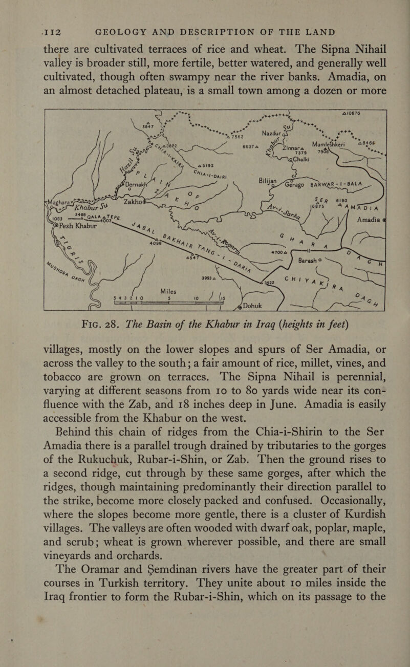 there are cultivated terraces of rice and wheat. The Sipna Nihail valley is broader still, more fertile, better watered, and generally well cultivated, though often swampy near the river banks. Amadia, on an almost detached plateau, is a small town among a dozen or more yaaettt 410676 Frias aye + Su +. : Nazdurg : att, ee « x 3 ey * ° gt: M ae sa | a y 66374 Zinnara ameter x 4 ' &amp; 7379 © 7906 4, oChalki Pg 45192    Bilijan Gerago BARWAR-1-BALA Hasna po s ER 6190 Av, - 6875 AAMADIA  ~S 1083 te 40 8 QALA aTEpe L74o 4003 J 46 4 4, inl. ay AK na, re) 4098 4A 1p rn ° Ae Rate r) ad oy EKA ae - Rg 3993.0 CHiy Ate hig piles 543210 RG a oR (is Amadia @ @ Dohuk 4 Fic. 28. The Basin of the Khabur in Iraq (heights in feet) villages, mostly on the lower slopes and spurs of Ser Amadia, or across the valley to the south; a fair amount of rice, millet, vines, and tobacco are grown on terraces. The Sipna Nihail is perennial, varying at different seasons from 10 to 80 yards wide near its con- fluence with the Zab, and 18 inches deep in June. Amadia is easily accessible from the Khabur on the west. Behind this chain of ridges from the Chia-i-Shirin to the Ser Amadia there is a parallel trough drained by tributaries to the gorges of the Rukuchuk, Rubar-i-Shin, or Zab. ‘Then the ground rises to a second ridge, cut through by these same gorges, after which the ridges, though maintaining predominantly their direction parallel to the strike, become more closely packed and confused. Occasionally, where the slopes become more gentle, there is a cluster of Kurdish villages. ‘The valleys are often wooded with dwarf oak, poplar, maple, and scrub; wheat is grown wherever possible, and there are small vineyards and orchards. The Oramar and Semdinan rivers have the greater part of their courses in Turkish territory. ‘They unite about 10 miles inside the Iraq frontier to form the Rubar-i-Shin, which on its passage to the