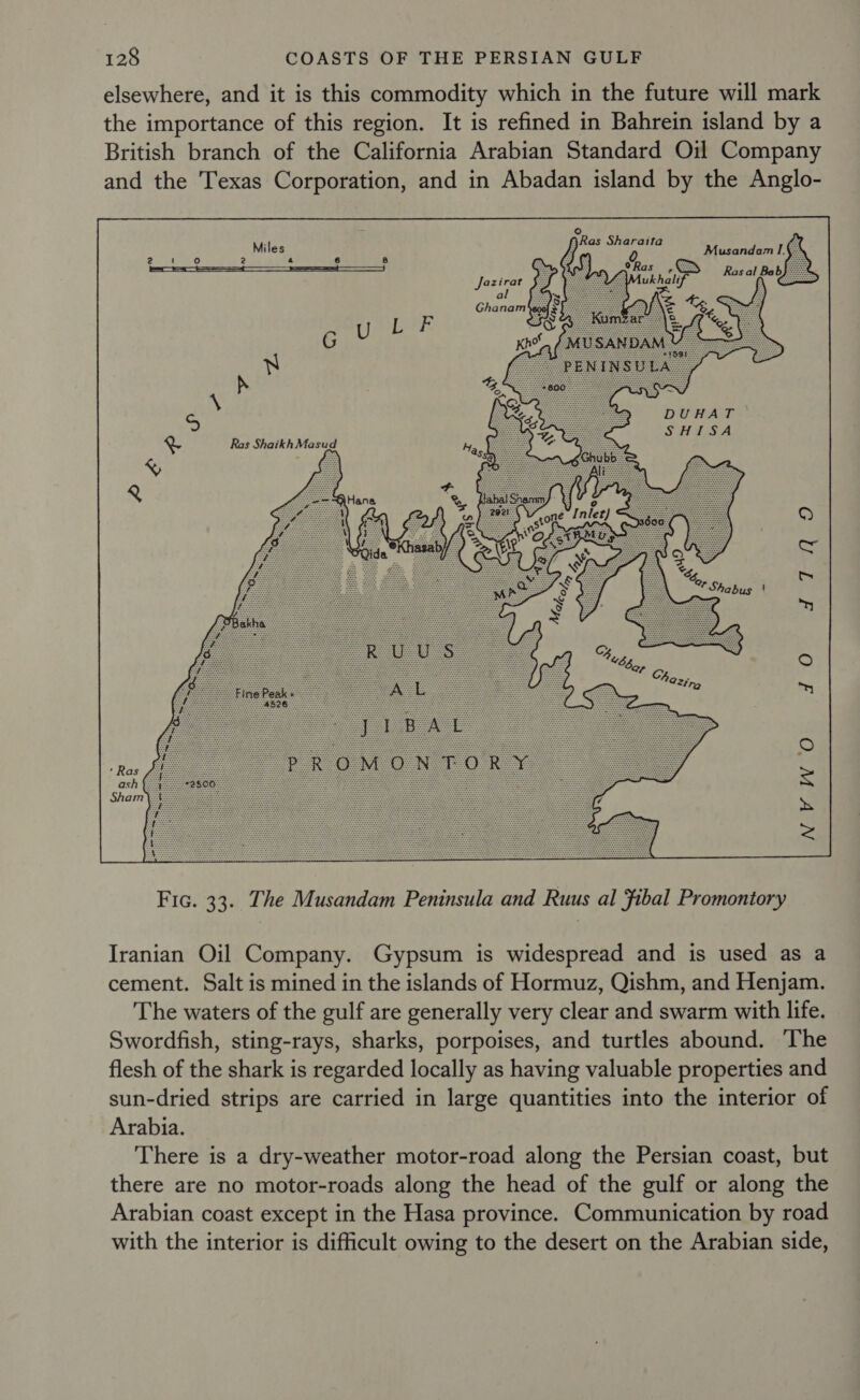 elsewhere, and it is this commodity which in the future will mark the importance of this region. It is refined in Bahrein island by a British branch of the California Arabian Standard Oil Company and the Texas Corporation, and in Abadan island by the Anglo- ° ARas Sh it pea habier x Musandam: Ras Shaikh Masud O£5%3  Fic. 33. The Musandam Peninsula and Ruus al fibal Promontory Iranian Oil Company. Gypsum is widespread and is used as a cement. Salt is mined in the islands of Hormuz, Qishm, and Henjam. The waters of the gulf are generally very clear and swarm with life. Swordfish, sting-rays, sharks, porpoises, and turtles abound. ‘The flesh of the shark is regarded locally as having valuable properties and sun-dried strips are carried in large quantities into the interior of Arabia. There is a dry-weather motor-road along the Persian coast, but there are no motor-roads along the head of the gulf or along the Arabian coast except in the Hasa province. Communication by road with the interior is difficult owing to the desert on the Arabian side,