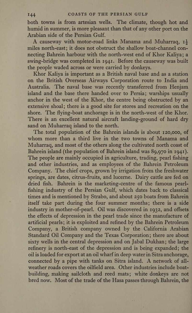 both towns is from artesian wells. The climate, though hot and humid in summer, is more pleasant than that of any other port on the Arabian side of the Persian Gulf. A causeway with motor-road links Manama and Muharraq, 14 miles north-east; it does not obstruct the shallow boat-channel con- necting Bahrein harbour with the north-west end of Khor Kaliya; a swing-bridge was completed in 1941. Before the causeway was built the people waded across or were carried by donkeys. Khor Kaliya is important as a British naval base and as a station on the British Overseas Airways Corporation route to India and Australia. The naval base was recently transferred from Henjam island and the base there handed over to Persia; warships usually anchor in the west of the Khor, the centre being obstructed by an extensive shoal; there is a good site for stores and recreation on the shore. The flying-boat anchorage is in the north-west of the Khor. There is an excellent natural aircraft landing-ground of hard dry sand on Muharragq island to the north. The total population of the Bahrein islands is about 120,000, of whom more than a third live in the two towns of Manama and Muharragq, and most of the others along the cultivated north coast of Bahrein island (the population of Bahrein island was 89,970 in 1941). The people are mainly occupied in agriculture, trading, pearl fishing and other industries, and as employees of the Bahrein Petroleum Company. The chief crops, grown by irrigation from the freshwater springs, are dates, citrus-fruits, and lucerne. Dairy cattle are fed on dried fish. Bahrein is the marketing-centre of the famous pearl- fishing industry of the Persian Gulf, which dates back to classical times and is mentioned by Strabo, and about 250 boats from Bahrein itself take part during the four summer months; there is a side industry in mother-of-pearl. Oil was discovered in 1932, and offsets the effects of depression in the pearl trade since the manufacture of artificial pearls; it is exploited and refined by the Bahrein Petroleum Company, a British company owned by the California Arabian Standard Oil Company and the 'Texas Corporation; there are about sixty wells in the central depression and on Jabal Dukhan; the large refinery is north-east of the depression and is being expanded; the oil is loaded for export at an oil wharf in deep water in Sitra anchorage, connected by a pipe with tanks on Sitra island. A network of all- weather roads covers the oilfield area. Other industries include boat- building, making sailcloth and reed mats; white donkeys are not bred now. Most of the trade of the Hasa passes through Bahrein, the