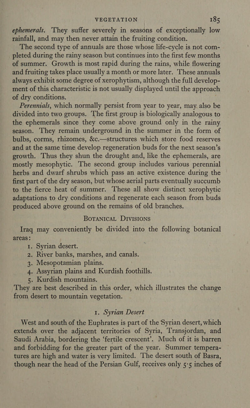 ephemerals. ‘They suffer severely in seasons of exceptionally low rainfall, and may then never attain the fruiting condition. The second type of annuals are those whose life-cycle is not com- _pleted during the rainy season but continues into the first few months of summer. Growth is most rapid during the rains, while flowering and fruiting takes place usually a month or more later. These annuals always exhibit some degree of xerophytism, although the full develop- ment of this characteristic is not usually displayed until the approach of dry conditions. Perennials, which normally persist from year to year, may. also be divided into two groups. ‘The first group is biologically analogous to the ephemerals since they come above ground only in the rainy season. They remain underground in the summer in the form of bulbs, corms, rhizomes, &amp;c.—structures which store food reserves and at the same time develop regeneration buds for the next season’s growth. Thus they shun the drought and, like the ephemerals, are mostly mesophytic. ‘The second group includes various perennial herbs and dwarf shrubs which pass an active existence during the first part of the dry season, but whose aerial parts eventually succumb to the fierce heat of summer. These all show distinct xerophytic adaptations to dry conditions and regenerate each season from buds produced above ground on the remains of old branches. BOTANICAL DIVISIONS Iraq may conveniently be divided into the following botanical areas: Syrian desert. River banks, marshes, and canals. Mesopotamian plains. Assyrian plains and Kurdish foothills. . Kurdish mountains. They are best described in this order, which illustrates the change from desert to mountain vegetation. bE No 1. Syrian Desert West and south of the Euphrates is part of the Syrian desert, which extends over the adjacent territories of Syria, ‘Transjordan, and Saudi Arabia, bordering the ‘fertile crescent’. Much of it is barren and forbidding for the greater part of the year. Summer tempera- tures are high and water is very limited. ‘he desert south of Basra, though near the head of the Persian Gulf, receives only 5-5 inches of