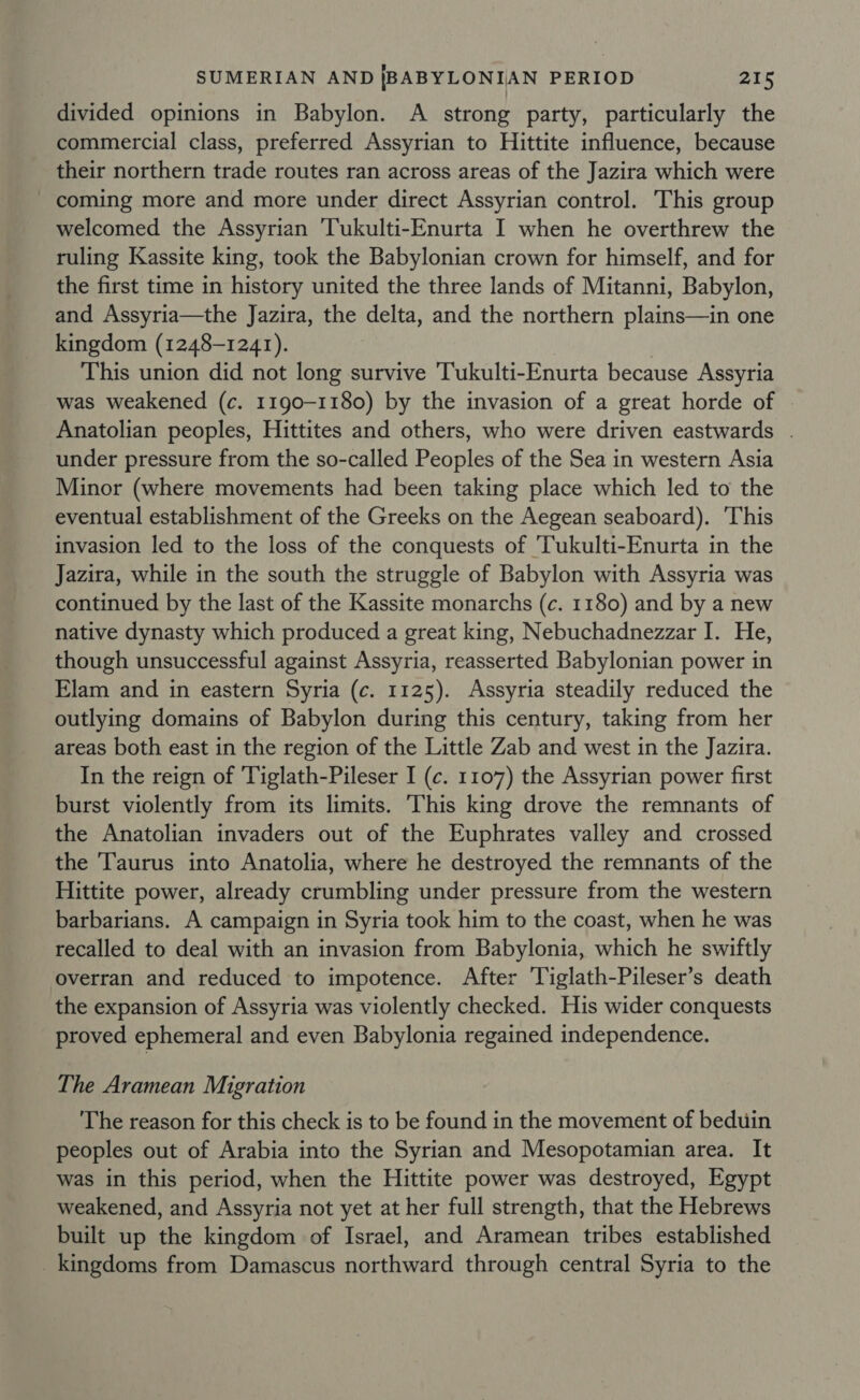 divided opinions in Babylon. A strong party, particularly the commercial class, preferred Assyrian to Hittite influence, because their northern trade routes ran across areas of the Jazira which were coming more and more under direct Assyrian control. This group welcomed the Assyrian Tukulti-Enurta I when he overthrew the ruling Kassite king, took the Babylonian crown for himself, and for the first time in history united the three lands of Mitanni, Babylon, and Assyria—the Jazira, the delta, and the northern plains—in one kingdom (1248-1241). ) This union did not long survive 'Tukulti-Enurta because Assyria was weakened (c. 1190-1180) by the invasion of a great horde of | Anatolian peoples, Hittites and others, who were driven eastwards . under pressure from the so-called Peoples of the Sea in western Asia Minor (where movements had been taking place which led to the eventual establishment of the Greeks on the Aegean seaboard). 'This invasion led to the loss of the conquests of 'Tukulti-Enurta in the Jazira, while in the south the struggle of Babylon with Assyria was continued by the last of the Kassite monarchs (c. 1180) and by a new native dynasty which produced a great king, Nebuchadnezzar I. He, though unsuccessful against Assyria, reasserted Babylonian power in Elam and in eastern Syria (c. 1125). Assyria steadily reduced the outlying domains of Babylon during this century, taking from her areas both east in the region of the Little Zab and west in the Jazira. In the reign of 'Tiglath-Pileser I (c. 1107) the Assyrian power first burst violently from its limits. This king drove the remnants of the Anatolian invaders out of the Euphrates valley and crossed the Taurus into Anatolia, where he destroyed the remnants of the Hittite power, already crumbling under pressure from the western barbarians. A campaign in Syria took him to the coast, when he was recalled to deal with an invasion from Babylonia, which he swiftly overran and reduced to impotence. After Tiglath-Pileser’s death the expansion of Assyria was violently checked. His wider conquests proved ephemeral and even Babylonia regained independence. The Aramean Migration The reason for this check is to be found in the movement of beduin peoples out of Arabia into the Syrian and Mesopotamian area. It was in this period, when the Hittite power was destroyed, Egypt weakened, and Assyria not yet at her full strength, that the Hebrews built up the kingdom of Israel, and Aramean tribes established _ kingdoms from Damascus northward through central Syria to the