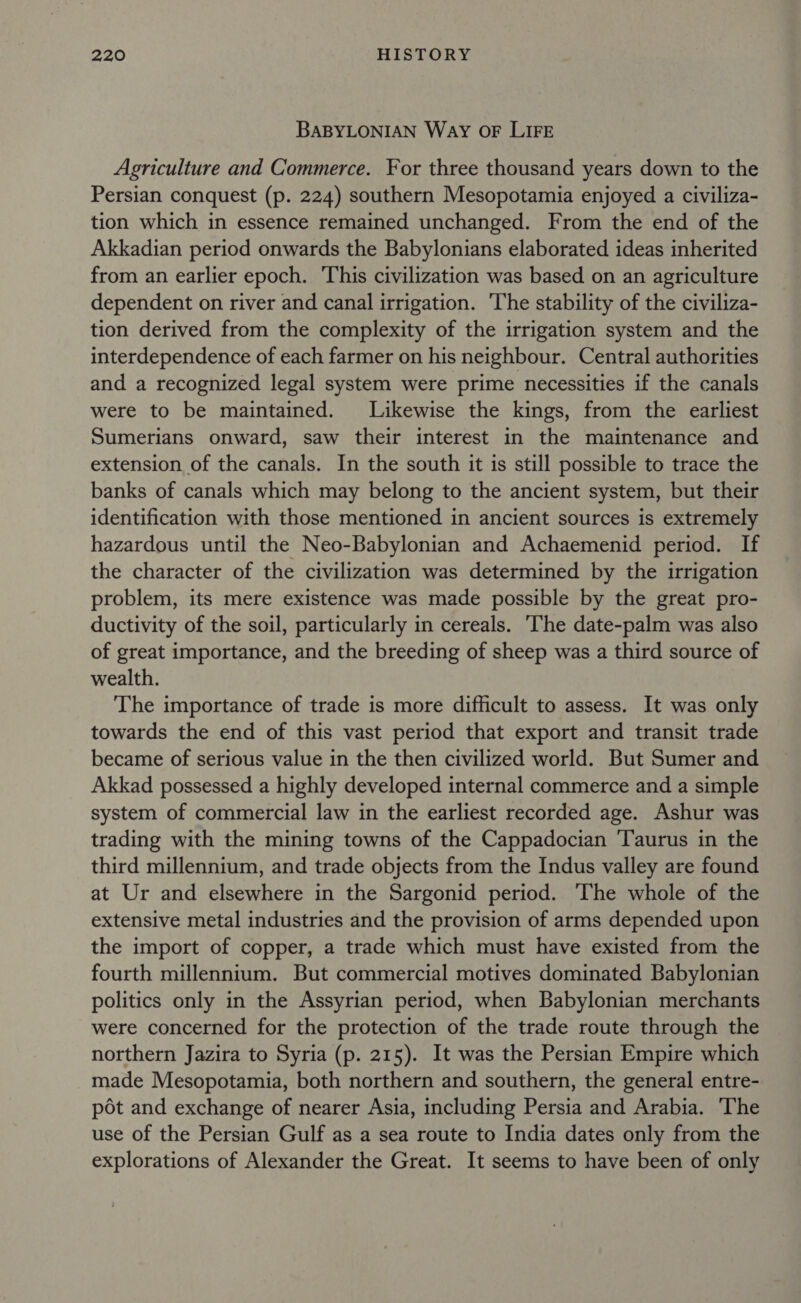 BABYLONIAN Way OF LIFE Agriculture and Commerce. For three thousand years down to the Persian conquest (p. 224) southern Mesopotamia enjoyed a civiliza- tion which in essence remained unchanged. From the end of the Akkadian period onwards the Babylonians elaborated ideas inherited from an earlier epoch. This civilization was based on an agriculture dependent on river and canal irrigation. ‘The stability of the civiliza- tion derived from the complexity of the irrigation system and the interdependence of each farmer on his neighbour. Central authorities and a recognized legal system were prime necessities if the canals were to be maintained. Likewise the kings, from the earliest Sumerians onward, saw their interest in the maintenance and extension of the canals. In the south it is still possible to trace the banks of canals which may belong to the ancient system, but their identification with those mentioned in ancient sources is extremely hazardous until the Neo-Babylonian and Achaemenid period. If the character of the civilization was determined by the irrigation problem, its mere existence was made possible by the great pro- ductivity of the soil, particularly in cereals. The date-palm was also of great importance, and the breeding of sheep was a third source of wealth. The importance of trade is more difficult to assess. It was only towards the end of this vast period that export and transit trade became of serious value in the then civilized world. But Sumer and Akkad possessed a highly developed internal commerce and a simple system of commercial law in the earliest recorded age. Ashur was trading with the mining towns of the Cappadocian ‘Taurus in the third millennium, and trade objects from the Indus valley are found at Ur and elsewhere in the Sargonid period. ‘The whole of the extensive metal industries and the provision of arms depended upon the import of copper, a trade which must have existed from the fourth millennium. But commercial motives dominated Babylonian politics only in the Assyrian period, when Babylonian merchants were concerned for the protection of the trade route through the northern Jazira to Syria (p. 215). It was the Persian Empire which made Mesopotamia, both northern and southern, the general entre- pot and exchange of nearer Asia, including Persia and Arabia. ‘The use of the Persian Gulf as a sea route to India dates only from the explorations of Alexander the Great. It seems to have been of only