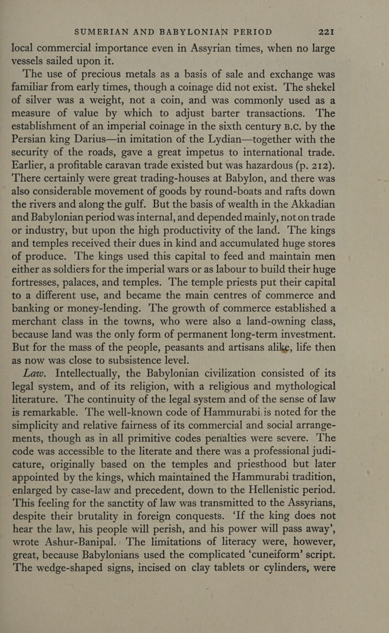 local commercial importance even in Assyrian times, when no large vessels sailed upon it. The use of precious metals as a basis of sale and exchange was familiar from early times, though a coinage did not exist. The shekel of silver was a weight, not a coin, and was commonly used as a measure of value by which to adjust barter transactions. The establishment of an imperial coinage in the sixth century B.c. by the Persian king Darius—in imitation of the Lydian—together with the security of the roads, gave a great impetus to international trade. Earlier, a profitable caravan trade existed but was hazardous (p. 212). There certainly were great trading-houses at Babylon, and there was also considerable movement of goods by round-boats and rafts down the rivers and along the gulf. But the basis of wealth in the Akkadian and Babylonian period was internal, and depended mainly, not on trade or industry, but upon the high productivity of the land. The kings and temples received their dues in kind and accumulated huge stores of produce. The kings used this capital to feed and maintain men either as soldiers for the imperial wars or as labour to build their huge _ fortresses, palaces, and temples. The temple priests put their capital to a different use, and became the main centres of commerce and banking or money-lending. ‘The growth of commerce established a merchant class in the towns, who were also a land-owning class, because land was the only form of permanent long-term investment. But for the mass of the people, peasants and artisans alike, life then as now was close to subsistence level. Law. Intellectually, the Babylonian civilization consisted of its legal system, and of its religion, with a religious and mythological literature. The continuity of the legal system and of the sense of law is remarkable. The well-known code of Hammurabi is noted for the simplicity and relative fairness of its commercial and social arrange- ments, though as in all primitive codes penalties were severe. The code was accessible to the literate and there was a professional judi- cature, originally based on the temples and priesthood but later appointed by the kings, which maintained the Hammurabi tradition, enlarged by case-law and precedent, down to the Hellenistic period. This feeling for the sanctity of law was transmitted to the Assyrians, despite their brutality in foreign conquests. ‘If the king does not hear the law, his people will perish, and his power will pass away’, wrote Ashur-Banipal.. The limitations of literacy were, however, great, because Babylonians used the complicated ‘cuneiform’ script. The wedge-shaped signs, incised on clay tablets or cylinders, were