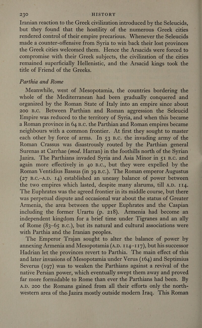 Iranian reaction to the Greek civilization introduced by the Seleucids, but they found that the hostility of the numerous Greek cities rendered control of their empire precarious.. Whenever the Seleucids made a counter-offensive from Syria to win back their lost provinces the Greek cities welcomed them. Hence the Arsacids were forced to compromise with their Greek subjects, the civilization of the cities remained superficially Hellenistic, and the Arsacid kings took the title of Friend of the Greeks. Parthia and Rome Meanwhile, west of Mesopotamia, the countries bordering the whole of the Mediterranean had been gradually conquered and organized by the Roman State of Italy into an empire since about 200 B.C. Between Parthian and Roman aggression the Seleucid Empire was reduced to the territory of Syria, and when this became a Roman province in 64 B.c. the Parthian and Roman empires became neighbours with a common frontier. At first they sought to master each other by force of arms. In 53 B.c. the invading army of the Roman Crassus was disastrously routed by the Parthian general Surenas at Carrhae (mod. Harran) in the foothills north of the Syrian Jazira. ‘The Parthians invaded Syria and Asia Minor in 51 B.c. and again more effectively in 40 B.c., but they were expelled by the Roman Ventidius Bassus (in 39 B.c.). ‘The Roman emperor Augustus (27 B.C.-A.D. 14) established an uneasy balance of power between the two empires which lasted, despite many alarums, till A.D. 114. The Euphrates was the agreed frontier in its middle course, but there was perpetual dispute and occasional war about the status of Greater Armenia, the area between the upper Euphrates and the Caspian including the former Urartu (p. 218). Armenia had become an independent kingdom for a brief time under ‘Tigranes and an ally of Rome (83-65 B.c.), but its natural and cultural associations were with Parthia and the Iranian peoples. The Emperor Trajan sought to alter the balance of power by annexing Armenia and Mesopotamia (A.D. 114-117), but his successor Hadrian let the provinces revert to Parthia. The main effect of this and later invasions of Mesopotamia under Verus (164) and Septimius Severus (197) was to weaken the Parthians against a revival of the native Persian power, which eventually swept them away and proved far more formidable to Rome than ever the Parthians had been. By A.D. 200 the Romans gained from all their efforts only the north- western area of the.Jazira mostly outside modern Iraq. This Roman