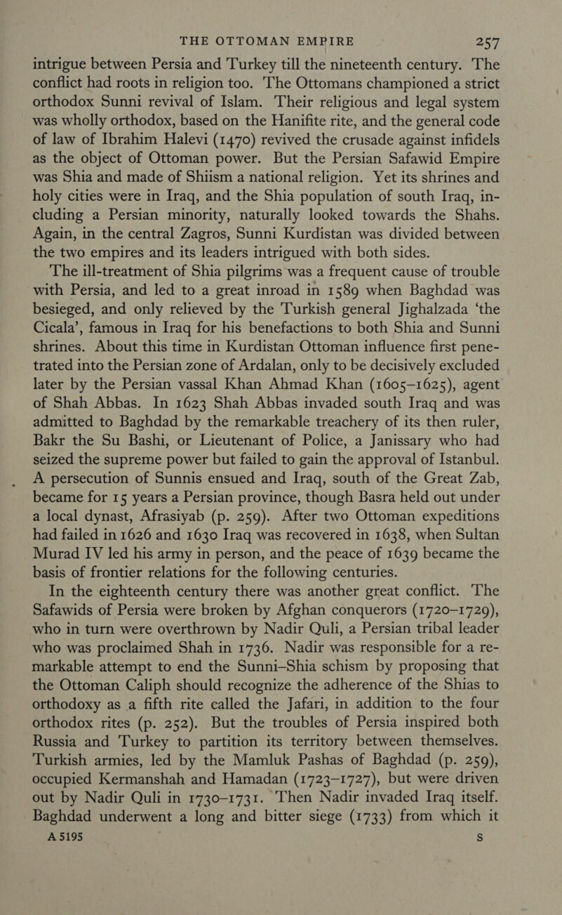 intrigue between Persia and Turkey till the nineteenth century. The conflict had roots in religion too. The Ottomans championed a strict orthodox Sunni revival of Islam. Their religious and legal system was wholly orthodox, based on the Hanifite rite, and the general code of law of Ibrahim Halevi (1470) revived the crusade against infidels as the object of Ottoman power. But the Persian Safawid Empire was Shia and made of Shiism a national religion. Yet its shrines and holy cities were in Iraq, and the Shia population of south Iraq, in- cluding a Persian minority, naturally looked towards the Shahs. Again, in the central Zagros, Sunni Kurdistan was divided between the two empires and its leaders intrigued with both sides. The ill-treatment of Shia pilgrims was a frequent cause of trouble with Persia, and led to a great inroad in 1589 when Baghdad was besieged, and only relieved by the Turkish general Jighalzada ‘the Cicala’, famous in Iraq for his benefactions to both Shia and Sunni shrines. About this time in Kurdistan Ottoman influence first pene- trated into the Persian zone of Ardalan, only to be decisively excluded later by the Persian vassal Khan Ahmad Khan (1605-1625), agent of Shah Abbas. In 1623 Shah Abbas invaded south Iraq and was admitted to Baghdad by the remarkable treachery of its then ruler, Bakr the Su Bashi, or Lieutenant of Police, a Janissary who had seized the supreme power but failed to gain the approval of Istanbul. A persecution of Sunnis ensued and Iraq, south of the Great Zab, became for 15 years a Persian province, though Basra held out under a local dynast, Afrasiyab (p. 259). After two Ottoman expeditions had failed in 1626 and 1630 Iraq was recovered in 1638, when Sultan Murad IV led his army in person, and the peace of 1639 became the basis of frontier relations for the following centuries. In the eighteenth century there was another great conflict. T’he Safawids of Persia were broken by Afghan conquerors (1720-1729), who in turn were overthrown by Nadir Quli, a Persian tribal leader who was proclaimed Shah in 1736. Nadir was responsible for a re- markable attempt to end the Sunni-Shia schism by proposing that the Ottoman Caliph should recognize the adherence of the Shias to orthodoxy as a fifth rite called the Jafari, in addition to the four orthodox rites (p. 252). But the troubles of Persia inspired both Russia and Turkey to partition its territory between themselves. Turkish armies, led by the Mamluk Pashas of Baghdad (p. 259), occupied Kermanshah and Hamadan (1723-1727), but were driven out by Nadir Quli in 1730-1731. Then Nadir invaded Iraq itself. Baghdad underwent a long and bitter siege (1733) from which it A 5195 s