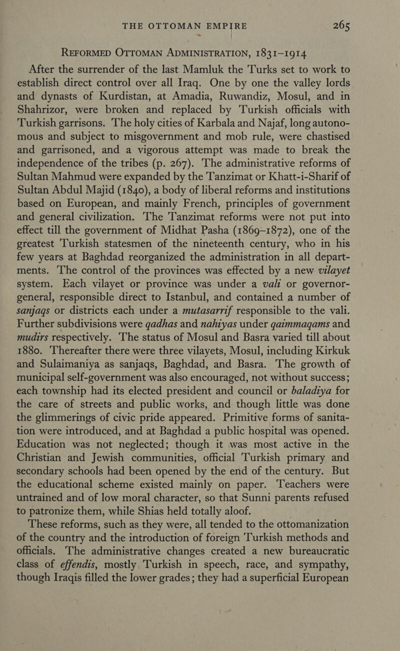 REFORMED OTTOMAN ADMINISTRATION, 1831-1914 After the surrender of the last Mamluk the Turks set to work to establish direct control over all Iraq. One by one the valley lords and dynasts of Kurdistan, at Amadia, Ruwandiz, Mosul, and in Shahrizor, were broken and replaced by Turkish officials with Turkish garrisons. The holy cities of Karbala and Najaf, long autono- mous and subject to misgovernment and mob rule, were chastised and garrisoned, and a vigorous attempt was made to break the independence of the tribes (p. 267). ‘The administrative reforms of Sultan Mahmud were expanded by the Tanzimat or Khatt-i-Sharif of Sultan Abdul Majid (1840), a body of liberal reforms and institutions based on European, and mainly French, principles of government and general civilization. The Tanzimat reforms were not put into effect till the government of Midhat Pasha (1869-1872), one of the greatest ‘Turkish statesmen of the nineteenth century, who in his few years at Baghdad reorganized the administration in all depart- ments. The control of the provinces was effected by a new vilayet system. Each vilayet or province was under a vali or governor- general, responsible direct to Istanbul, and contained a number of sanjags or districts each under a mutasarrif responsible to the vali. Further subdivisions were gadhas and nahtyas under gaimmaqams and mudirs respectively. The status of Mosul and Basra varied till about 1880. Thereafter there were three vilayets, Mosul, including Kirkuk and Sulaimaniya as sanjaqs, Baghdad, and Basa The growth of municipal self-government was also encouraged, not without success; each township had its elected president and council or baladiya for the care of streets and public works, and though little was done the glimmerings of civic pride appeared. Primitive forms of sanita- tion were introduced, and at Baghdad a public hospital was opened. Education was not neglected; though it was most active in the Christian and Jewish communities, official Turkish primary and secondary schools had been opened by the end of the century. But the educational scheme existed mainly on paper. Teachers were untrained and of low moral character, so that Sunni parents refused to patronize them, while Shias held totally aloof. These reforms, such as they were, all tended to the ottomanization of the country and the introduction of foreign ‘Turkish methods and officials. The administrative changes created a new bureaucratic class of effendis, mostly Turkish in speech, race, and sympathy, though Iraqis filled the lower grades ; they had a superficial European