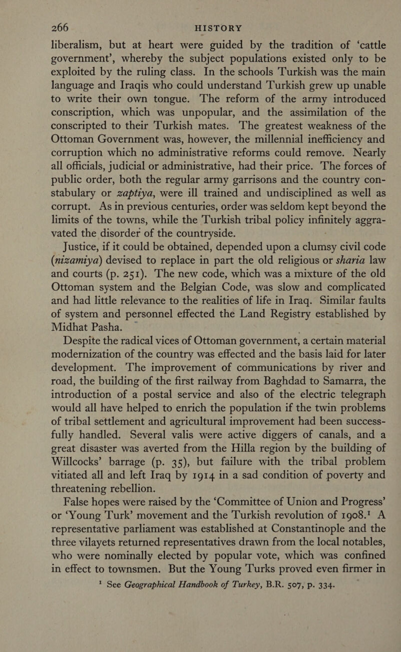 liberalism, but at heart were guided by the tradition of ‘cattle government’, whereby the subject populations existed only to be exploited by the ruling class. In the schools ‘Turkish was the main language and Iraqis who could understand Turkish grew up unable to write their own tongue. The reform of the army introduced conscription, which was unpopular, and the assimilation of the conscripted to their Turkish mates. The greatest weakness of the Ottoman Government was, however, the millennial inefficiency and corruption which no administrative reforms could remove. Nearly all officials, judicial or administrative, had their price. The forces of public order, both the regular army garrisons and the country con- stabulary or zaptzya, were ill trained and undisciplined as well as corrupt. As in previous centuries, order was seldom kept beyond the limits of the towns, while the cTairkeah tribal policy rane agera- vated the disorder of the countryside. Justice, if it could be obtained, depended upon a clumsy civil code (nizamiya) devised to replace in part the old religious or sharia law and courts (p. 251). The new code, which was a mixture of the old Ottoman system and the Belgian Code, was slow and complicated and had little relevance to the realities of life in Iraq. Similar faults of system and personnel effected the Land Registry established by Midhat Pasha. ~ . Despite the radical vices of Ottoman government, a certain material modernization of the country was effected and the basis laid for later development. The improvement of communications by river and road, the building of the first railway from Baghdad to Samarra, the introduction of a postal service and also of the electric telegraph would all have helped to enrich the population if the twin problems of tribal settlement and agricultural improvement had been success- fully handled. Several valis were active diggers of canals, and a great disaster was averted from the Hilla region by the building of Willcocks’ barrage (p. 35), but failure with the tribal problem vitiated all and left Iraq by 1914 in a sad condition of poverty and threatening rebellion. False hopes were raised by the ‘Committee of Union and Progress’ or ‘Young Turk’ movement and the Turkish revolution of 1908.7 A representative parliament was established at Constantinople and the three vilayets returned representatives drawn from the local notables, who were nominally elected by popular vote, which was confined in effect to townsmen. But the Young ‘Turks proved even firmer in ? See Geographical Handbook of Turkey, B.R. 507, p. 334.