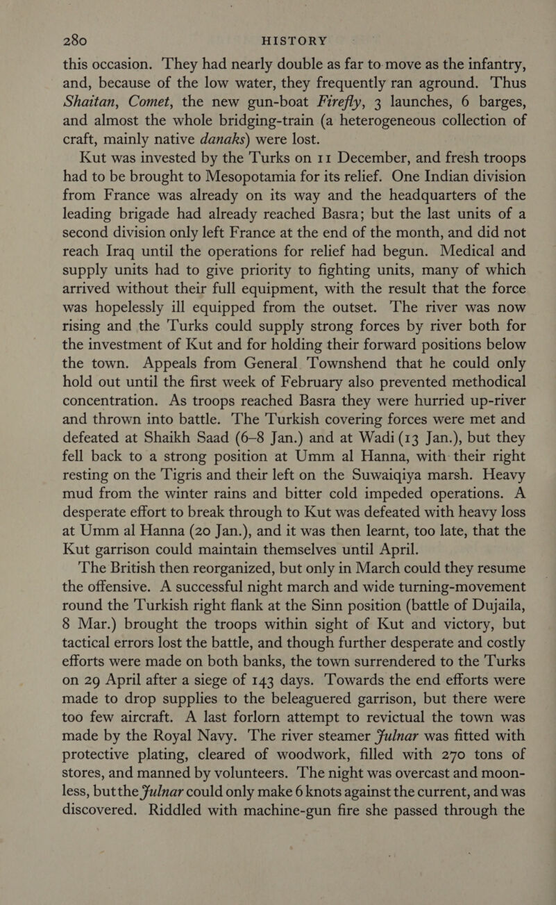 this occasion. ‘They had nearly double as far to move as the infantry, and, because of the low water, they frequently ran aground. Thus Shaitan, Comet, the new gun-boat Firefly, 3 launches, 6 barges, and almost the whole bridging-train (a heterogeneous collection of craft, mainly native danaks) were lost. Kut was invested by the Turks on 11 December, and fresh troops had to be brought to Mesopotamia for its relief. One Indian division from France was already on its way and the headquarters of the leading brigade had already reached Basra; but the last units of a second division only left France at the end of the month, and did not reach Iraq until the operations for relief had begun. Medical and supply units had to give priority to fighting units, many of which arrived without their full equipment, with the result that the force was hopelessly ill equipped from the outset. The river was now rising and the ‘Turks could supply strong forces by river both for the investment of Kut and for holding their forward positions below the town. Appeals from General Townshend that he could only hold out until the first week of February also prevented methodical concentration. As troops reached Basra they were hurried up-river and thrown into battle. The Turkish covering forces were met and defeated at Shaikh Saad (6-8 Jan.) and at Wadi (13 Jan.), but they fell back to a strong position at Umm al Hanna, with their right resting on the Tigris and their left on the Suwaiqiya marsh. Heavy mud from the winter rains and bitter cold impeded operations. A desperate effort to break through to Kut was defeated with heavy loss at Umm al Hanna (20 Jan.), and it was then learnt, too late, that the Kut garrison could maintain themselves until April. The British then reorganized, but only in March could they resume the offensive. A successful night march and wide turning-movement round the Turkish right flank at the Sinn position (battle of Dujaila, 8 Mar.) brought the troops within sight of Kut and victory, but tactical errors lost the battle, and though further desperate and costly efforts were made on both banks, the town surrendered to the Turks on 29 April after a siege of 143 days. ‘Towards the end efforts were made to drop supplies to the beleaguered garrison, but there were too few aircraft. A last forlorn attempt to revictual the town was made by the Royal Navy. The river steamer Fulnar was fitted with protective plating, cleared of woodwork, filled with 270 tons of stores, and manned by volunteers. ‘The night was overcast and moon- less, but the Fulnar could only make 6 knots against the current, and was discovered. Riddled with machine-gun fire she passed through the