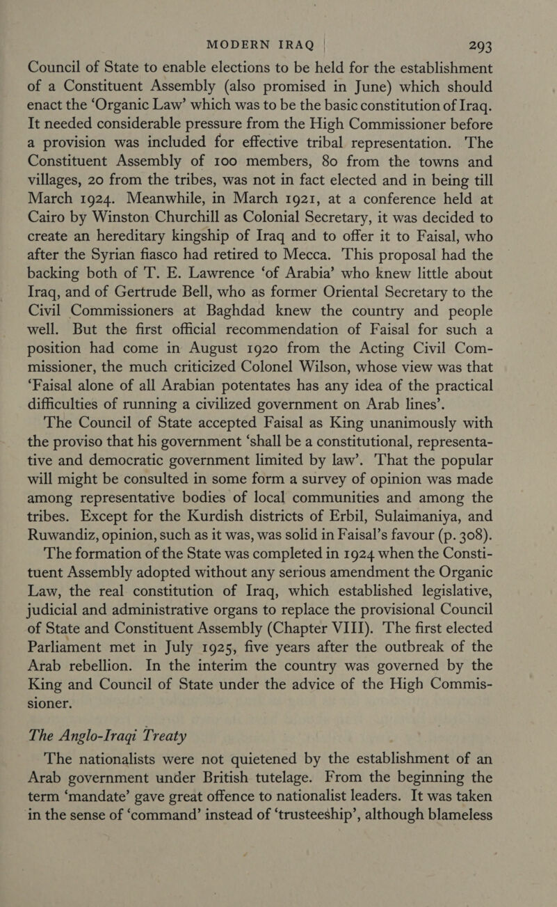 Council of State to enable elections to be held for the establishment of a Constituent Assembly (also promised in June) which should enact the ‘Organic Law’ which was to be the basic constitution of Iraq. It needed considerable pressure from the High Commissioner before a provision was included for effective tribal representation. The Constituent Assembly of 100 members, 80 from the towns and villages, 20 from the tribes, was not in fact elected and in being till March 1924. Meanwhile, in March 1921, at a conference held at Cairo by Winston Churchill as Colonial Secretary, it was decided to create an hereditary kingship of Iraq and to offer it to Faisal, who after the Syrian fiasco had retired to Mecca. This proposal had the backing both of 'T. E. Lawrence ‘of Arabia’ who knew little about Iraq, and of Gertrude Bell, who as former Oriental Secretary to the Civil Commissioners at Baghdad knew the country and people well. But the first official recommendation of Faisal for such a position had come in August 1920 from the Acting Civil Com- missioner, the much criticized Colonel Wilson, whose view was that ‘Faisal alone of all Arabian potentates has any idea of the practical difficulties of running a civilized government on Arab lines’. The Council of State accepted Faisal as King unanimously with the proviso that his government ‘shall be a constitutional, representa- tive and democratic government limited by law’. That the popular will might be consulted in some form a survey of opinion was made among representative bodies of local communities and among the tribes. Except for the Kurdish districts of Erbil, Sulaimaniya, and Ruwandiz, opinion, such as it was, was solid in Faisal’s favour (p. 308). The formation of the State was completed in 1924 when the Consti- tuent Assembly adopted without any serious amendment the Organic Law, the real constitution of Iraq, which established legislative, judicial and administrative organs to replace the provisional Council of State and Constituent Assembly (Chapter VIII). The first elected Parliament met in July 1925, five years after the outbreak of the Arab rebellion. In the interim the country was governed by the King and Council of State under the advice of the High Commis- sioner. The Anglo-Iraqi Treaty The nationalists were not quietened by the establishment of an Arab government under British tutelage. From the beginning the term ‘mandate’ gave great offence to nationalist leaders. It was taken in the sense of ‘command’ instead of ‘trusteeship’, although blameless