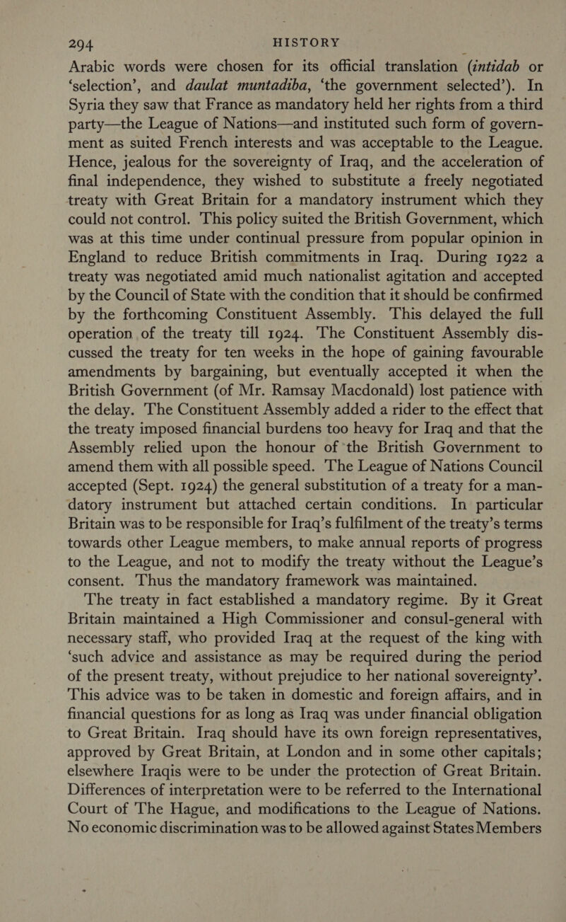 Arabic words were chosen for its official translation (intidab or ‘selection’, and daulat muntadiba, ‘the government selected’). In Syria they saw that France as mandatory held her rights from a third party—the League of Nations—and instituted such form of govern- ment as suited French interests and was acceptable to the League. Hence, jealous for the sovereignty of Iraq, and the acceleration of final independence, they wished to substitute a freely negotiated treaty with Great Britain for a mandatory instrument which they could not control. This policy suited the British Government, which was at this time under continual pressure from popular opinion in England to reduce British commitments in Iraq. During 1922 a treaty was negotiated amid much nationalist agitation and accepted by the Council of State with the condition that it should be confirmed by the forthcoming Constituent Assembly. This delayed the full operation of the treaty till 1924. ‘The Constituent Assembly dis- cussed the treaty for ten weeks in the hope of gaining favourable amendments by bargaining, but eventually accepted it when the British Government (of Mr. Ramsay Macdonald) lost patience with the delay. The Constituent Assembly added a rider to the effect that the treaty imposed financial burdens too heavy for Iraq and that the Assembly relied upon the honour of the British Government to amend them with all possible speed. The League of Nations Council accepted (Sept. 1924) the general substitution of a treaty for a man- datory instrument but attached certain conditions. In particular Britain was to be responsible for Iraq’s fulfilment of the treaty’s terms towards other League members, to make annual reports of progress to the League, and not to modify the treaty without the League’s consent. Thus the mandatory framework was maintained. The treaty in fact established a mandatory regime. By it Great Britain maintained a High Commissioner and consul-general with necessary staff, who provided Iraq at the request of the king with ‘such advice and assistance as may be required during the period of the present treaty, without prejudice to her national sovereignty’. This advice was to be taken in domestic and foreign affairs, and in financial questions for as long as Iraq was under financial obligation to Great Britain. Iraq should have its own foreign representatives, approved by Great Britain, at London and in some other capitals; elsewhere Iraqis were to be under the protection of Great Britain. Differences of interpretation were to be referred to the International Court of The Hague, and modifications to the League of Nations. No economic discrimination was to be allowed against States Members