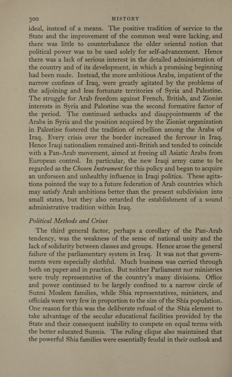 ideal, instead of a means. ‘The positive tradition of service to the State and the improvement of the common weal were lacking, and there was little to counterbalance the older oriental notion that political power was to be used solely for self-advancement. Hence there was a lack of serious interest in the detailed administration of the country and of its development, in which a promising beginning had been made. Instead, the more ambitious Arabs, impatient of the narrow confines of Iraq, were greatly agitated by the problems of the adjoining and less fortunate territories of Syria and Palestine. The struggle for Arab freedom against French, British, and Zionist interests in Syria and Palestine was the second formative factor of the period. The continued setbacks and disappointments of the Arabs in Syria and the position acquired by the Zionist organization in Palestine fostered the tradition of rebellion among the Arabs of Iraq. Every crisis over the border increased the fervour in Iraq. Hence Iraqi nationalism remained anti-British and tended to coincide with a Pan-Arab movement, aimed at freeing all Asiatic Arabs from European control. In particular, the new Iraqi army came to be regarded as the Chosen Instrument for this policy and began to acquire an unforseen and unhealthy influence in Iraqi politics. These agita- tions pointed the way to a future federation of Arab countries which may satisfy Arab ambitions better than the present subdivision into small states, but they also retarded the establishment of a sound administrative tradition within Iraq. Political Methods and Crises The third general factor, perhaps a corollary of the Pan-Arab tendency, was the weakness of the sense of national unity and the lack of solidarity between classes and groups. Hence arose the general failure of the parliamentary system in Iraq. It was not that govern- ments were especially slothful. Much business was carried through both on paper and in practice. But neither Parliament nor ministries were truly representative of the country’s many divisions. Office and power continued to be largely confined to a narrow circle of Sunni Moslem families, while Shia representatives, ministers, and officials were very few in proportion to the size of the Shia population. One reason for this was the deliberate refusal of the Shia element to take advantage of the secular educational facilities provided by the State and their consequent inability to compete on equal terms with the better educated Sunnis. The ruling clique also maintained that the powerful Shia families were essentially feudal in their outlook and