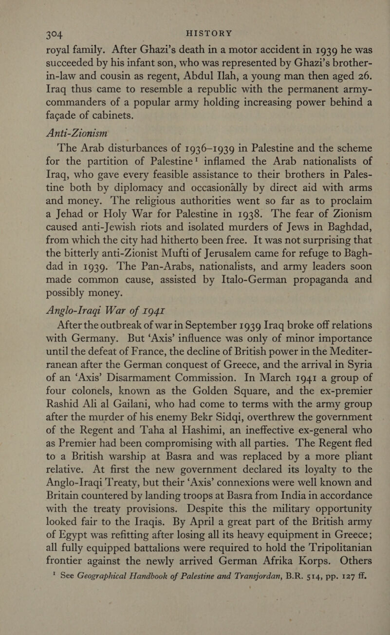 royal family. After Ghazi’s death in a motor accident in 1939 he was succeeded by his infant son, who was represented by Ghazi’s brother- in-law and cousin as regent, Abdul Ilah, a young man then aged 26. Iraq thus came to resemble a republic with the permanent army- commanders of a popular army holding increasing power behind a facade of cabinets. Anti-Zionism The Arab disturbances of 1936-1939 in Palestine and the scheme for the partition of Palestine’ inflamed the Arab nationalists of Iraq, who gave every feasible assistance to their brothers in Pales- tine both by diplomacy and occasionally by direct aid with arms and money. The religious authorities went so far as to proclaim a Jehad or Holy War for Palestine in 1938. The fear of Zionism caused anti-Jewish riots and isolated murders of Jews in Baghdad, from which the city had hitherto been free. It was not surprising that the bitterly anti-Zionist Mufti of Jerusalem came for refuge to Bagh- dad in 1939. The Pan-Arabs, nationalists, and army leaders soon made common cause, assisted by Italo-German propaganda and possibly money. Anglo-Iraqi War of 1941 After the outbreak of war in September 1939 Iraq broke off relations with Germany. But ‘Axis’ influence was only of minor importance until the defeat of France, the decline of British power in the Mediter- ranean after the German conquest of Greece, and the arrival in Syria of an ‘Axis’ Disarmament Commission. In March 1941 a group of four colonels, known as the Golden Square, and the ex-premier Rashid Ali al Gailani, who had come to terms with the army group after the murder of his enemy Bekr Sidqi, overthrew the government of the Regent and Taha al Hashimi, an ineffective ex-general who as Premier had been compromising with all parties. 'The Regent fled to a British warship at Basra and was replaced by a more pliant relative. At first the new government declared its loyalty to the Anglo-Iraqi Treaty, but their ‘Axis’ connexions were well known and Britain countered by landing troops at Basra from India in accordance with the treaty provisions. Despite this the military opportunity looked fair to the Iraqis. By April a great part of the British army of Egypt was refitting after losing all its heavy equipment in Greece; all fully equipped battalions were required to hold the Tripolitanian frontier against the newly arrived German Afrika Korps. Others * See Geographical Handbook of Palestine and Transjordan, B.R. 514, pp. 127 ff.