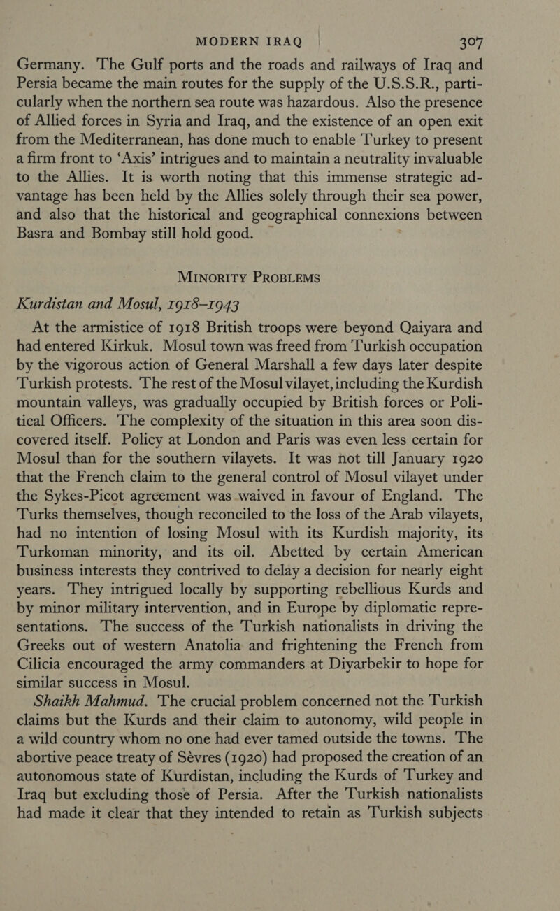 Germany. The Gulf ports and the roads and railways of Iraq and Persia became the main routes for the supply of the U.S.S.R., parti- cularly when the northern sea route was hazardous. Also the presence of Allied forces in Syria and Iraq, and the existence of an open exit from the Mediterranean, has done much to enable Turkey to present a firm front to ‘Axis’ intrigues and to maintain a neutrality invaluable to the Allies. It is worth noting that this immense strategic ad- vantage has been held by the Allies solely through their sea power, and also that the historical and geographical connexions between Basra and Bombay still hold good. — MINORITY PROBLEMS Kurdistan and Mosul, 1918-1943 At the armistice of 1918 British troops were beyond Qaiyara and had entered Kirkuk. Mosul town was freed from Turkish occupation by the vigorous action of General Marshall a few days later despite Turkish protests. The rest of the Mosul vilayet, including the Kurdish mountain valleys, was gradually occupied by British forces or Poli- tical Officers. ‘The complexity of the situation in this area soon dis- covered itself. Policy at London and Paris was even less certain for Mosul than for the southern vilayets. It was not till January 1920 that the French claim to the general control of Mosul vilayet under the Sykes-Picot agreement was waived in favour of England. The Turks themselves, though reconciled to the loss of the Arab vilayets, had no intention of losing Mosul with its Kurdish majority, its Turkoman minority, and its oil. Abetted by certain American business interests they contrived to delay a decision for nearly eight years. They intrigued locally by supporting rebellious Kurds and by minor military intervention, and in Europe by diplomatic repre- sentations. The success of the Turkish nationalists in driving the Greeks out of western Anatolia and frightening the French from Cilicia encouraged the army commanders at Diyarbekir to hope for similar success in Mosul. Shaikh Mahmud. The crucial problem concerned not the Turkish claims but the Kurds and their claim to autonomy, wild people in a wild country whom no one had ever tamed outside the towns. The abortive peace treaty of Sévres (1920) had proposed the creation of an autonomous state of Kurdistan, including the Kurds of ‘Turkey and Iraq but excluding those of Persia. After the Turkish nationalists had made it clear that they intended to retain as ‘Turkish subjects