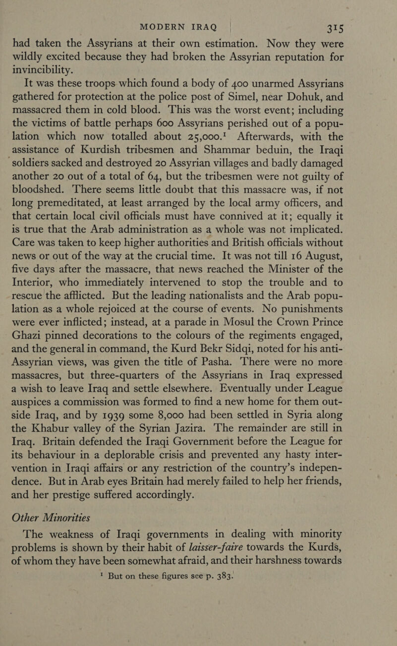 had taken the Assyrians at their own estimation. Now they were wildly excited because they had broken the Assyrian reputation for invincibility. It was these troops which found a body of 400 unarmed Assyrians gathered for protection at the police post of Simel, near Dohuk, and massacred them in cold blood. This was the worst event; including the victims of battle perhaps 600 Assyrians perished out of a popu- lation which now totalled about 25,000.' Afterwards, with the assistance of Kurdish tribesmen and Shammar beduin, the Iraqi soldiers sacked and destroyed 20 Assyrian villages and badly damaged another 20 out of a total of 64, but the tribesmen were not guilty of bloodshed. ‘There seems little doubt that this massacre was, if not long premeditated, at least arranged by the local army officers, and that certain local civil officials must have connived at it; equally it is true that the Arab administration as a whole was not implicated. Care was taken to keep higher authorities and British officials without news or out of the way at the crucial time. It was not till 16 August, five days after the massacre, that news reached the Minister of the Interior, who immediately intervened to stop the trouble and to rescue the afHicted. But the leading nationalists and the Arab popu- lation as a whole rejoiced at the course of events. No punishments were ever inflicted; instead, at a parade in Mosul the Crown Prince Ghazi pinned decorations to the colours of the regiments engaged, and the general in command, the Kurd Bekr Sidqi, noted for his anti- Assyrian views, was given the title of Pasha. There were no more massacres, but three-quarters of the Assyrians in Iraq expressed a wish to leave Iraq and settle elsewhere. Eventually under League auspices a commission was formed to find a new home for them out- side Iraq, and by 1939 some 8,000 had been settled in Syria along the Khabur valley of the Syrian Jazira. The remainder are still in Iraq. Britain defended the Iraqi Government before the League for its behaviour in a deplorable crisis and prevented any hasty inter- vention in Iraqi affairs or any restriction of the country’s indepen- dence. But in Arab eyes Britain had merely failed to help her friends, and her prestige suffered accordingly. Other Minorities The weakness of Iraqi governments in dealing with minority problems is shown by their habit of laisser-fatre towards the Kurds, of whom they have been somewhat afraid, and their harshness towards 1 But on these figures see p. 383.