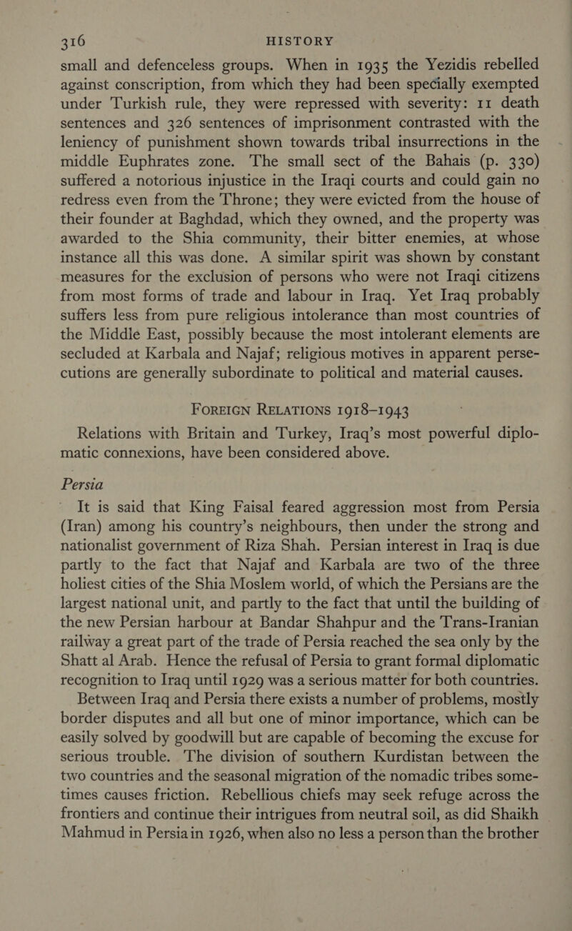 small and defenceless groups. When in 1935 the Yezidis rebelled against conscription, from which they had been specially exempted under Turkish rule, they were repressed with severity: 11 death sentences and 326 sentences of imprisonment contrasted with the leniency of punishment shown towards tribal insurrections in the middle Euphrates zone. The small sect of the Bahais (p. 330) suffered a notorious injustice in the Iraqi courts and could gain no redress even from the Throne; they were evicted from the house of their founder at Baghdad, which they owned, and the property was awarded to the Shia community, their bitter enemies, at whose instance all this was done. A similar spirit was shown by constant measures for the exclusion of persons who were not Iraqi citizens from most forms of trade and labour in Iraq. Yet Iraq probably suffers less from pure religious intolerance than most countries of the Middle East, possibly because the most intolerant elements are secluded at Karbala and Najaf; religious motives in apparent perse- cutions are generally subordinate to political and material causes. FOREIGN RELATIONS 1918-1943 Relations with Britain and Turkey, Iraq’s most powerful diplo- matic connexions, have been considered above. Persia It is said that King Faisal feared aggression most from Persia (Iran) among his country’s neighbours, then under the strong and nationalist government of Riza Shah. Persian interest in Iraq is due partly to the fact that Najaf and Karbala are two of the three holiest cities of the Shia Moslem world, of which the Persians are the largest national unit, and partly to the fact that until the building of the new Persian harbour at Bandar Shahpur and the Trans-Iranian railway a great part of the trade of Persia reached the sea only by the Shatt al Arab. Hence the refusal of Persia to grant formal diplomatic recognition to Iraq until 1929 was a serious matter for both countries. Between Iraq and Persia there exists a number of problems, mostly border disputes and all but one of minor importance, which can be easily solved by goodwill but are capable of becoming the excuse for serious trouble. ‘The division of southern Kurdistan between the two countries and the seasonal migration of the nomadic tribes some- times causes friction. Rebellious chiefs may seek refuge across the frontiers and continue their intrigues from neutral soil, as did Shaikh | Mahmud in Persiain 1926, when also no less a person than the brother