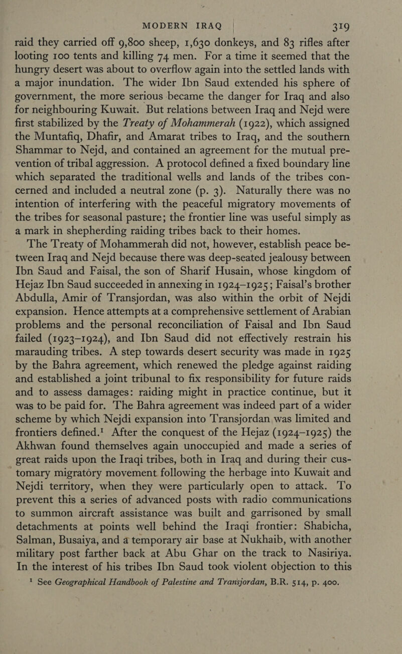 raid they carried off 9,800 sheep, 1,630 donkeys, and 83 rifles after looting 100 tents and killing 74 men. For a time it seemed that the hungry desert was about to overflow again into the settled lands with a major inundation. ‘The wider Ibn Saud extended his sphere of government, the more serious became the danger for Iraq and also for neighbouring Kuwait. But relations between Iraq and Nejd were first stabilized by the Treaty of Mohammerah (1922), which assigned the Muntafiq, Dhafir, and Amarat tribes to Iraq, and the southern Shammar to Nejd, and contained an agreement for the mutual pre- vention of tribal aggression. A protocol defined a fixed boundary line which separated the traditional wells and lands of the tribes con- cerned and included a neutral zone (p. 3). Naturally there was no intention of interfering with the peaceful migratory movements of the tribes for seasonal pasture; the frontier line was useful simply as a mark in shepherding raiding tribes back to their homes. The Treaty of Mohammerah did not, however, establish peace be- tween Iraq and Nejd because there was deep-seated jealousy between Ibn Saud and Faisal, the son of Sharif Husain, whose kingdom of Hejaz Ibn Saud succeeded in annexing in 1924-1925; Faisal’s brother Abdulla, Amir of ‘Transjordan, was also within the orbit of Nejdi expansion. Hence attempts at a comprehensive settlement of Arabian problems and the personal reconciliation of Faisal and Ibn Saud failed (1923-1924), and Ibn Saud did not effectively restrain his marauding tribes. A step towards desert security was made in 1925 by the Bahra agreement, which renewed the pledge against raiding and established a joint tribunal to fix responsibility for future raids and to assess damages: raiding might in practice continue, but it was to be paid for. The Bahra agreement was indeed part of a wider scheme by which Nejdi expansion into Transjordan was limited and frontiers defined. After the conquest of the Hejaz (1924-1925) the Akhwan found themselves again unoccupied and made a series of great raids upon the Iraqi tribes, both in Iraq and during their cus- -tomary migratory movement following the herbage into Kuwait and Nejdi territory, when they were particularly open to attack. ‘To prevent this a series of advanced posts with radio communications to summon aircraft assistance was built and garrisoned by small detachments at points well behind the Iraqi frontier: Shabicha, Salman, Busaiya, and a temporary air base at Nukhaib, with another military post farther back at Abu Ghar on the track to Nasiriya. In the interest of his tribes Ibn Saud took violent objection to this 1 See Geographical Handbook of Palestine and Transjordan, B.R. 514, p. 400.