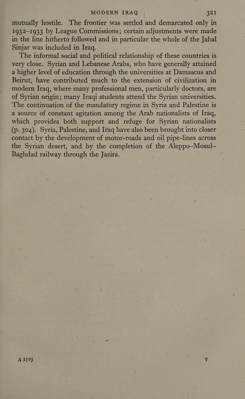 mutually hostile. The frontier was settled and demarcated only in 1932-1933 by League Commissions; certain adjustments were made in the line hitherto followed and in particular the whole of the Jabal Sinjar was included in Iraq. The informal social and political relationship of these countries is very close. Syrian and Lebanese Arabs, who have generally attained a higher level of education through the universities at Damascus and Beirut, have contributed much to the extension of civilization in modern Iraq, where many professional men, particularly doctors, are of Syrian origin; many Iraqi students attend the Syrian universities. The continuation of the mandatory regime in Syria and Palestine is a source of constant agitation among the Arab nationalists of Iraq, which provides both support and refuge for Syrian nationalists (p. 304). Syria, Palestine, and Iraq have also been brought into closer contact by the development of motor-roads and oil pipe-lines across the Syrian desert, and by the completion of the Aleppo—Mosul- Baghdad railway through the Jazira. A 5195 “4