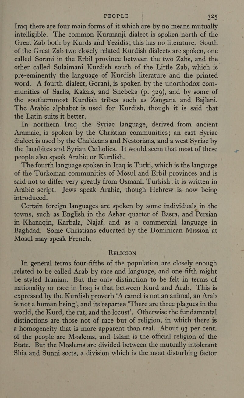 Iraq there are four main forms of it which are by no means mutually intelligible. The common Kurmanji dialect is spoken north of the Great Zab both by Kurds and Yezidis; this has no literature. South of the Great Zab two closely related Kurdish dialects are spoken, one called Sorani in the Erbil province between the two Zabs, and the other called Sulaimani Kurdish south of the Little Zab, which is pre-eminently the language of Kurdish literature and the printed word. A fourth dialect, Gorani, is spoken by the unorthodox com- munities of Sarlis, Kakais, and Shebeks (p. 329), and by some of the southernmost Kurdish tribes such as Zangana and Bajlani. The Arabic alphabet is used for Kurdish, though it is said that the Latin suits it better. In northern Iraq the Syriac language, derived from ancient Aramaic, is spoken by the Christian communities; an east Syriac dialect is used by the Chaldeans and Nestorians, and a west Syriac by the Jacobites and Syrian Catholics. It would seem that most of these people also speak Arabic or Kurdish. The fourth language spoken in Iraq is Turki, which is the language of the Turkoman communities of Mosul and Erbil provinces and is said not to differ very greatly from Osmanli Turkish; it is written in Arabic script. Jews speak Arabic, though Hebrew is now being introduced. Certain foreign languages are spoken by some individuals in the towns, such as English in the Ashar quarter of Basra, and Persian in Khanagin, Karbala, Najaf, and as a commercial language in Baghdad. Some Christians educated by the Dominican Mission at Mosul may speak French. RELIGION In general terms four-fifths of the population are closely enough related to be called Arab by race and language, and one-fifth might be styled Iranian. But the only distinction to be felt in terms of nationality or race in Iraq is that between Kurd and Arab. This is expressed by the Kurdish proverb ‘A camel is not an animal, an Arab is not a human being’, and its repartee “There are three plagues in the world, the Kurd, the rat, and the locust’. Otherwise the fundamental distinctions are those not of race but of religion, in which there is a homogeneity that is more apparent than real. About 93 per cent. of the people are Moslems, and Islam is the official religion of the State. But the Moslems are divided between the mutually intolerant Shia and Sunni sects, a division which is the most disturbing factor