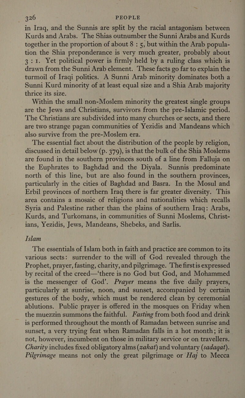 in Iraq, and the Sunnis are split by the racial antagonism between Kurds and Arabs. ‘The Shias outnumber the Sunni Arabs and Kurds together in the proportion of about 8 : 5, but within the Arab popula- tion the Shia preponderance is very much greater, probably about 3:1. Yet political power is firmly held by a ruling class which is drawn from the Sunni Arab element. These facts go far to explain the turmoil of Iraqi politics. A Sunni Arab minority dominates both a Sunni Kurd minority of at least equal size and a Shia Arab majority thrice its size. Within the small non-Moslem minority the greatest single groups are the Jews and Christians, survivors from the pre-Islamic period. The Christians are subdivided into many churches or sects, and there are two strange pagan communities of Yezidis and Mandeans which also survive from the pre-Moslem era. The essential fact about the distribution of the people by religion, discussed in detail below (p. 379), is that the bulk of the Shia Moslems are found in the southern provinces south of a line from Falluja on the Euphrates to Baghdad and the Diyala. Sunnis predominate north of this line, but are also found in the southern provinces, particularly in the cities of Baghdad and Basra. In the Mosul and Erbil provinces of northern Iraq there is far greater diversity. This area contains a mosaic of religions and nationalities which recalls Syria and Palestine rather than the plains of southern Iraq: Arabs, Kurds, and Turkomans, in communities of Sunni Moslems, Christ- ians, Yezidis, Jews, Mandeans, Shebeks, and Sarlis. Islam The essentials of Islam both in faith and practice are common to its various sects: surrender to the will of God revealed through the Prophet, prayer, fasting, charity, and pilgrimage. ‘The firstis expressed by recital of the creed—‘there is no God but God, and Mohammed is the messenger of God’. Prayer means the five daily prayers, particularly at sunrise, noon, and sunset, accompanied by certain gestures of the body, which must be rendered clean by ceremonial ablutions. Public prayer is offered in the mosques on Friday when the muezzin summons the faithful. Fasting from both food and drink is performed throughout the month of Ramadan between sunrise and sunset, a very trying feat when Ramadan falls in a hot month; it is_ not, however, incumbent on those in military service or on travellers. Charity includes fixed obligatory alms (zakat) and voluntary (sadagat).. Pilgrimage means not only the great pilgrimage or Haj to Mecca