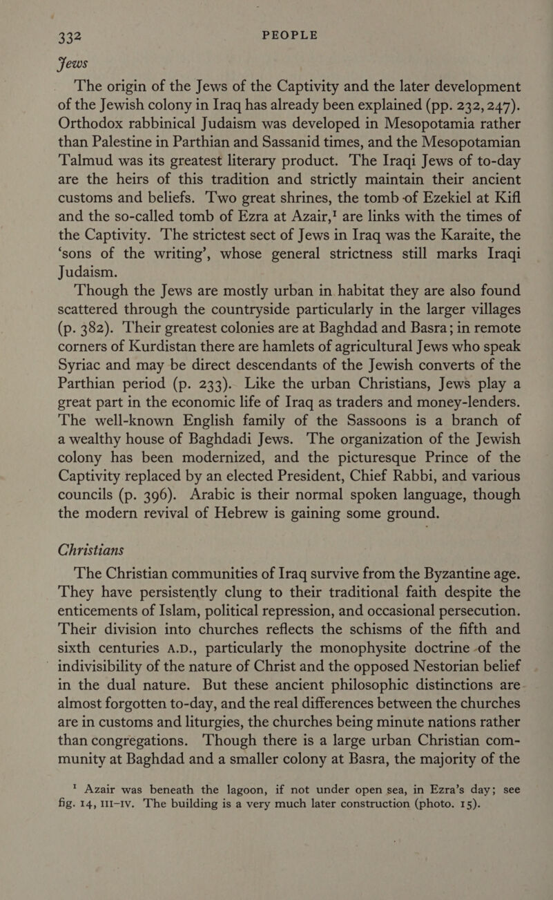 Jews The origin of the Jews of the Captivity and the later development of the Jewish colony in Iraq has already been explained (pp. 232, 247). Orthodox rabbinical Judaism was developed in Mesopotamia rather than Palestine in Parthian and Sassanid times, and the Mesopotamian Talmud was its greatest literary product. The Iraqi Jews of to-day are the heirs of this tradition and strictly maintain their ancient customs and beliefs. ‘Two great shrines, the tomb of Ezekiel at Kifl and the so-called tomb of Ezra at Azair,! are links with the times of the Captivity. The strictest sect of Jews in Iraq was the Karaite, the ‘sons of the writing’, whose general strictness still marks Iraqi Judaism. Though the Jews are mostly urban in habitat they are also found scattered through the countryside particularly in the larger villages (p. 382). ‘Their greatest colonies are at Baghdad and Basra; in remote corners of Kurdistan there are hamlets of agricultural Jews who speak Syriac and may be direct descendants of the Jewish converts of the Parthian period (p. 233). Like the urban Christians, Jews play a great part in the economic life of Iraq as traders and money-lenders. The well-known English family of the Sassoons is a branch of a wealthy house of Baghdadi Jews. The organization of the Jewish colony has been modernized, and the picturesque Prince of the Captivity replaced by an elected President, Chief Rabbi, and various councils (p. 396). Arabic is their normal spoken language, though the modern revival of Hebrew is gaining some ground. Christians The Christian communities of Iraq survive from the Byzantine age. They have persistently clung to their traditional faith despite the enticements of Islam, political repression, and occasional persecution. Their division into churches reflects the schisms of the fifth and sixth centuries A.D., particularly the monophysite doctrine -of the - indivisibility of the nature of Christ and the opposed Nestorian belief in the dual nature. But these ancient philosophic distinctions are almost forgotten to-day, and the real differences between the churches are in customs and liturgies, the churches being minute nations rather than congregations. ‘Though there is a large urban Christian com- munity at Baghdad and a smaller colony at Basra, the majority of the * Azair was beneath the lagoon, if not under open sea, in Ezra’s day; see fig. 14, 111-Iv. The building is a very much later construction (photo. 15).