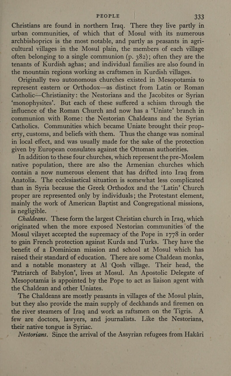 Christians are found in northern Iraq. There they live partly in urban communities, of which that of Mosul with its numerous archbishoprics is the most notable, and partly as peasants in agri- cultural villages in the Mosul plain, the members of each village often belonging to a single communion (p. 382); often they are the tenants of Kurdish aghas; and individual families are also found in the mountain regions working as craftsmen in Kurdish villages. Originally two autonomous churches existed in Mesopotamia to represent eastern or Orthodox—as distinct from Latin or Roman Catholic—Christianity: the Nestorians and the Jacobites or Syrian ‘monophysites’. But each of these suffered a schism through the influence of the Roman Church and now has a ‘Uniate’ branch in communion with Rome: the Nestorian Chaldeans and the Syrian Catholics. Communities which became Uniate brought their prop- erty, customs, and beliefs with them. Thus the change was nominal in local effect, and was usually made for the sake of the protection given by European consulates against the Ottoman authorities. In addition to these four churches, which represent the pre-Moslem native population, there are also the Armenian churches which contain a now numerous element that has drifted into Iraq from Anatolia. ‘The ecclesiastical situation is somewhat less complicated than in Syria because the Greek Orthodox and the ‘Latin’ Church proper are represented only by individuals; the Protestant element, mainly the work of American Baptist and Congregational missions, is negligible. Chaldeans. ‘These form the largest Christian church in Iraq, which originated when the more exposed Nestorian communities of the Mosul vilayet accepted the supremacy of the Pope in 1778 in order to gain French protection against Kurds and Turks. They have the benefit of a Dominican mission and school at Mosul which has raised their standard of education. There are some Chaldean monks, and a notable monastery at Al Qosh village. Their head, the ‘Patriarch of Babylon’, lives at Mosul. An Apostolic Delegate of Mesopotamia is appointed by the Pope to act as liaison agent with the Chaldean and other Uniates. The Chaldeans are mostly peasants in villages of the Mosul plain, but they also provide the main supply of deckhands and firemen on the river steamers of Iraq and work as raftsmen on the Tigris. A few are doctors, lawyers, and journalists. Like the Nestorians, their native tongue is Syriac. Nestorians, Since the arrival of the Assyrian refugees from Hakari