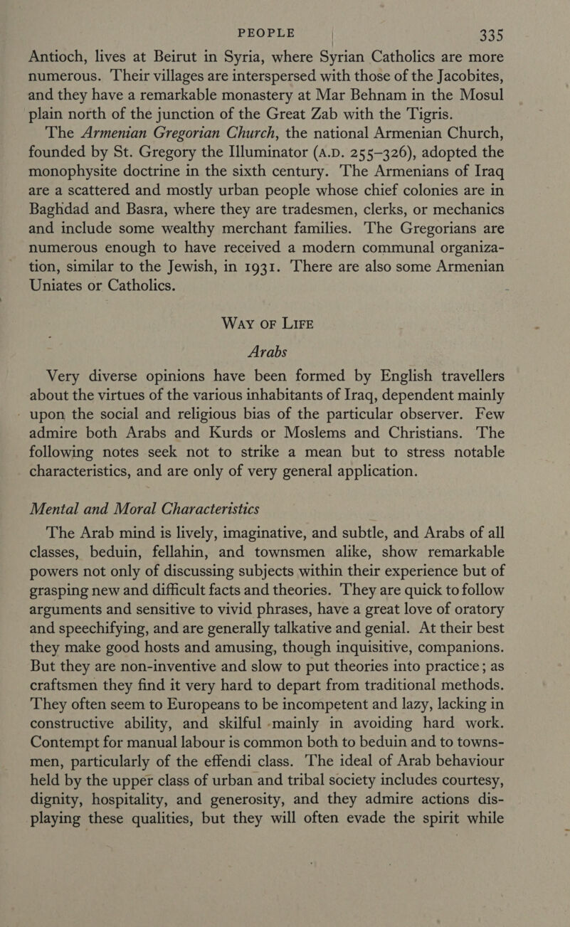 Antioch, lives at Beirut in Syria, where Syrian Catholics are more numerous. Their villages are interspersed with those of the Jacobites, and they have a remarkable monastery at Mar Behnam in the Mosul plain north of the junction of the Great Zab with the Tigris. The Armenian Gregorian Church, the national Armenian Church, founded by St. Gregory the Illuminator (a.D. 255-326), adopted the monophysite doctrine in the sixth century. The Armenians of Iraq are a scattered and mostly urban people whose chief colonies are in Baghdad and Basra, where they are tradesmen, clerks, or mechanics and include some wealthy merchant families. The Gregorians are numerous enough to have received a modern communal organiza- tion, similar to the Jewish, in 1931. ‘There are also some Armenian Uniates or Catholics. Way OF LIFE Arabs Very diverse opinions have been formed by English travellers about the virtues of the various inhabitants of Iraq, dependent mainly - upon the social and religious bias of the particular observer. Few admire both Arabs and Kurds or Moslems and Christians. The following notes seek not to strike a mean but to stress notable characteristics, and are only of very general application. Mental and Moral Characteristics The Arab mind is lively, imaginative, and subtle, and Arabs of all classes, beduin, fellahin, and townsmen alike, show remarkable powers not only of discussing subjects within their experience but of grasping new and difficult facts and theories. They are quick to follow arguments and sensitive to vivid phrases, have a great love of oratory and speechifying, and are generally talkative and genial. At their best they make good hosts and amusing, though inquisitive, companions. But they are non-inventive and slow to put theories into practice; as craftsmen they find it very hard to depart from traditional methods. They often seem to Europeans to be incompetent and lazy, lacking in constructive ability, and skilful mainly in avoiding hard work. Contempt for manual labour is common both to beduin and to towns- men, particularly of the effendi class. The ideal of Arab behaviour held by the upper class of urban and tribal society includes courtesy, dignity, hospitality, and generosity, and they admire actions dis- playing these qualities, but they will often evade the spirit while