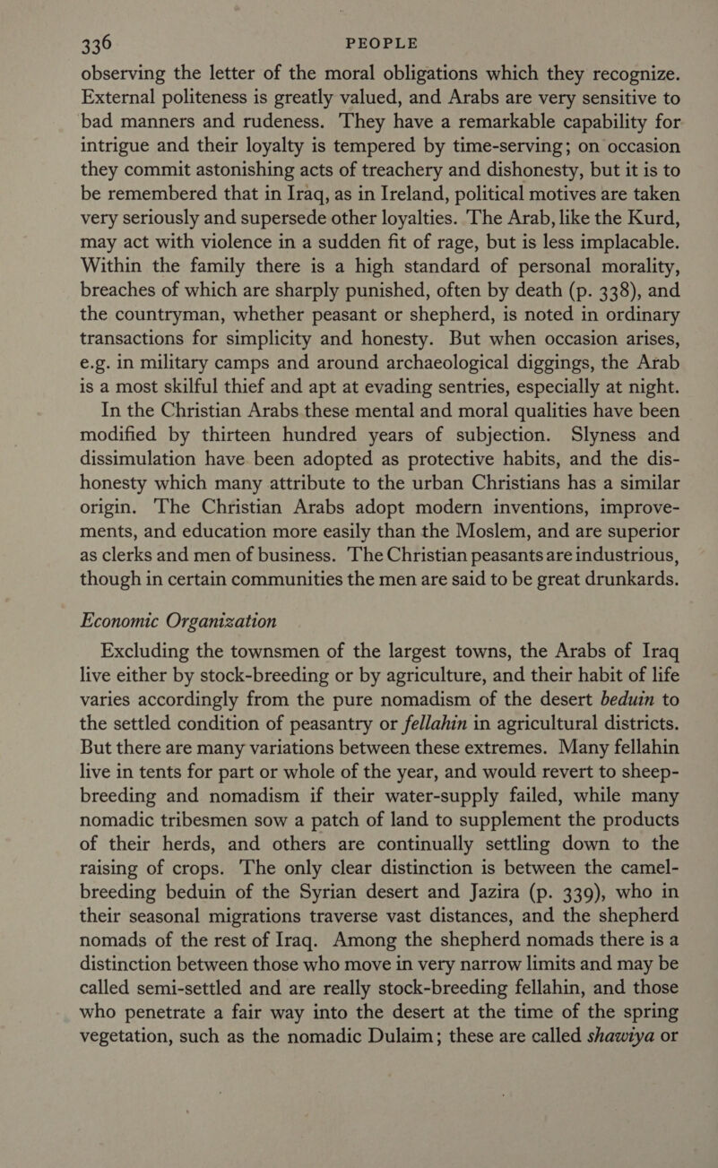 observing the letter of the moral obligations which they recognize. External politeness is greatly valued, and Arabs are very sensitive to bad manners and rudeness. They have a remarkable capability for intrigue and their loyalty is tempered by time-serving; on occasion they commit astonishing acts of treachery and dishonesty, but it is to be remembered that in Iraq, as in Ireland, political motives are taken very seriously and supersede other loyalties. ‘The Arab, like the Kurd, may act with violence in a sudden fit of rage, but is less implacable. Within the family there is a high standard of personal morality, breaches of which are sharply punished, often by death (p. 338), and the countryman, whether peasant or shepherd, is noted in ordinary transactions for simplicity and honesty. But when occasion arises, e.g. in military camps and around archaeological diggings, the Arab is a most skilful thief and apt at evading sentries, especially at night. In the Christian Arabs these mental and moral qualities have been modified by thirteen hundred years of subjection. Slyness and dissimulation have been adopted as protective habits, and the dis- honesty which many attribute to the urban Christians has a similar origin. ‘The Christian Arabs adopt modern inventions, improve- ments, and education more easily than the Moslem, and are superior as clerks and men of business. The Christian peasants are industrious, though in certain communities the men are said to be great drunkards. Economic Organization Excluding the townsmen of the largest towns, the Arabs of Iraq live either by stock-breeding or by agriculture, and their habit of life varies accordingly from the pure nomadism of the desert beduin to the settled condition of peasantry or fellahin in agricultural districts. But there are many variations between these extremes. Many fellahin live in tents for part or whole of the year, and would revert to sheep- breeding and nomadism if their water-supply failed, while many nomadic tribesmen sow a patch of land to supplement the products of their herds, and others are continually settling down to the raising of crops. The only clear distinction is between the camel- breeding beduin of the Syrian desert and Jazira (p. 339), who in their seasonal migrations traverse vast distances, and the shepherd nomads of the rest of Iraq. Among the shepherd nomads there is a distinction between those who move in very narrow limits and may be called semi-settled and are really stock-breeding fellahin, and those who penetrate a fair way into the desert at the time of the spring vegetation, such as the nomadic Dulaim; these are called shawiya or