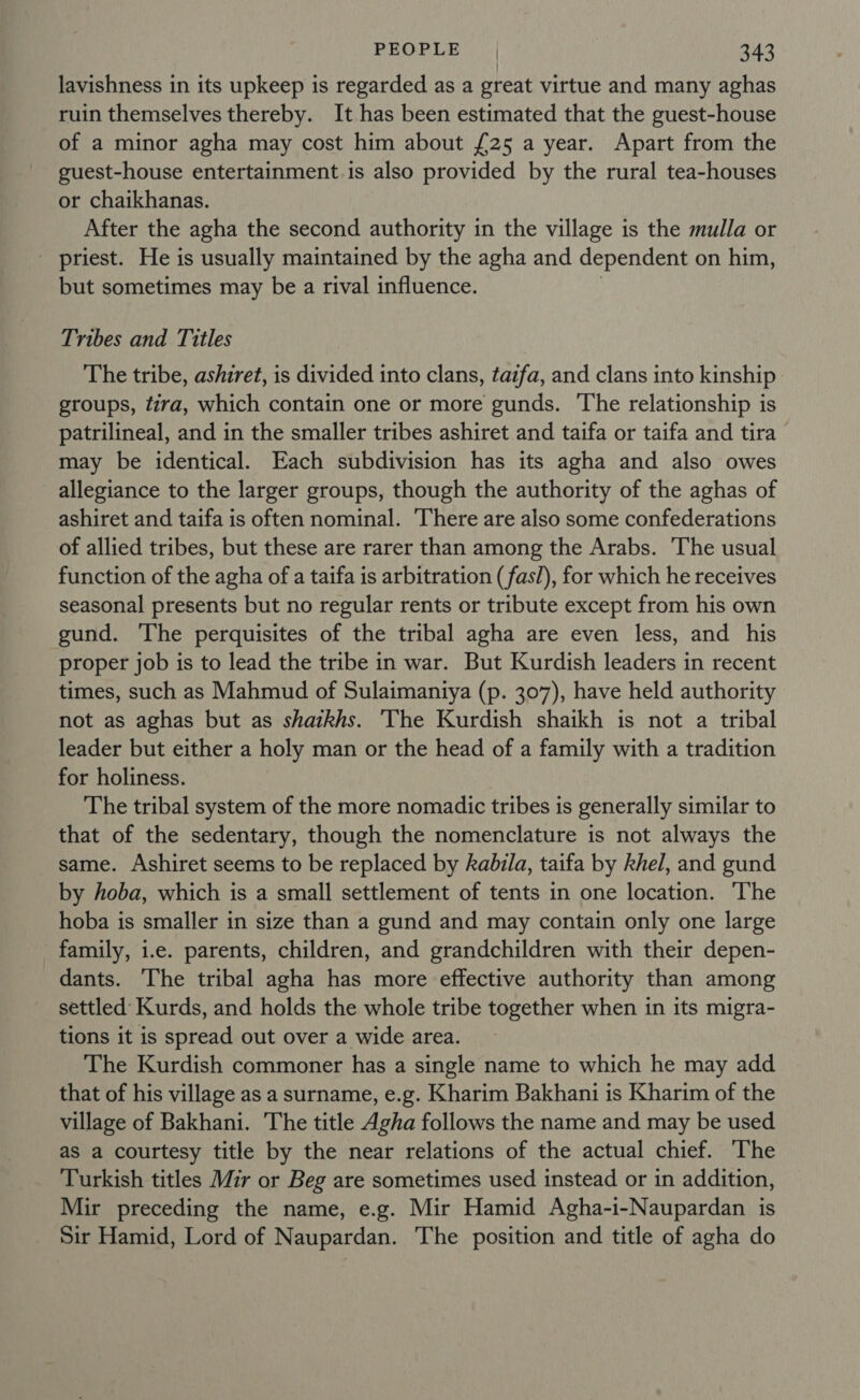 lavishness in its upkeep is regarded as a great virtue and many aghas ruin themselves thereby. It has been estimated that the guest-house of a minor agha may cost him about {25 a year. Apart from the guest-house entertainment is also provided by the rural tea-houses or chaikhanas. After the agha the second authority in the village is the mulla or - priest. He is usually maintained by the agha and dependent on him, but sometimes may be a rival influence. | Tribes and Titles The tribe, ashzret, is divided into clans, taifa, and clans into kinship groups, tira, which contain one or more gunds. ‘The relationship is patrilineal, and in the smaller tribes ashiret and taifa or taifa and tira &gt; may be identical. Each subdivision has its agha and also owes allegiance to the larger groups, though the authority of the aghas of ashiret and taifa is often nominal. ‘There are also some confederations of allied tribes, but these are rarer than among the Arabs. The usual function of the agha of a taifa is arbitration (fas/), for which he receives seasonal presents but no regular rents or tribute except from his own gund. ‘The perquisites of the tribal agha are even less, and his proper job is to lead the tribe in war. But Kurdish leaders in recent times, such as Mahmud of Sulaimantya (p. 307), have held authority not as aghas but as shaikhs. ‘The Kurdish shaikh is not a tribal leader but either a holy man or the head of a family with a tradition for holiness. The tribal system of the more nomadic tribes is generally similar to that of the sedentary, though the nomenclature is not always the same. Ashiret seems to be replaced by kabila, taifa by khel, and gund by hoba, which is a small settlement of tents in one location. The hoba is smaller in size than a gund and may contain only one large family, i.e. parents, children, and grandchildren with their depen- dants. The tribal agha has more effective authority than among settled Kurds, and holds the whole tribe together when in its migra- tions it is spread out over a wide area. The Kurdish commoner has a single name to which he may add that of his village as a surname, e.g. Kharim Bakhani is Kharim of the village of Bakhani. The title Agha follows the name and may be used as a courtesy title by the near relations of the actual chief. The Turkish titles Mir or Beg are sometimes used instead or in addition, Mir preceding the name, e.g. Mir Hamid Agha-i-Naupardan is Sir Hamid, Lord of Naupardan. The position and title of agha do