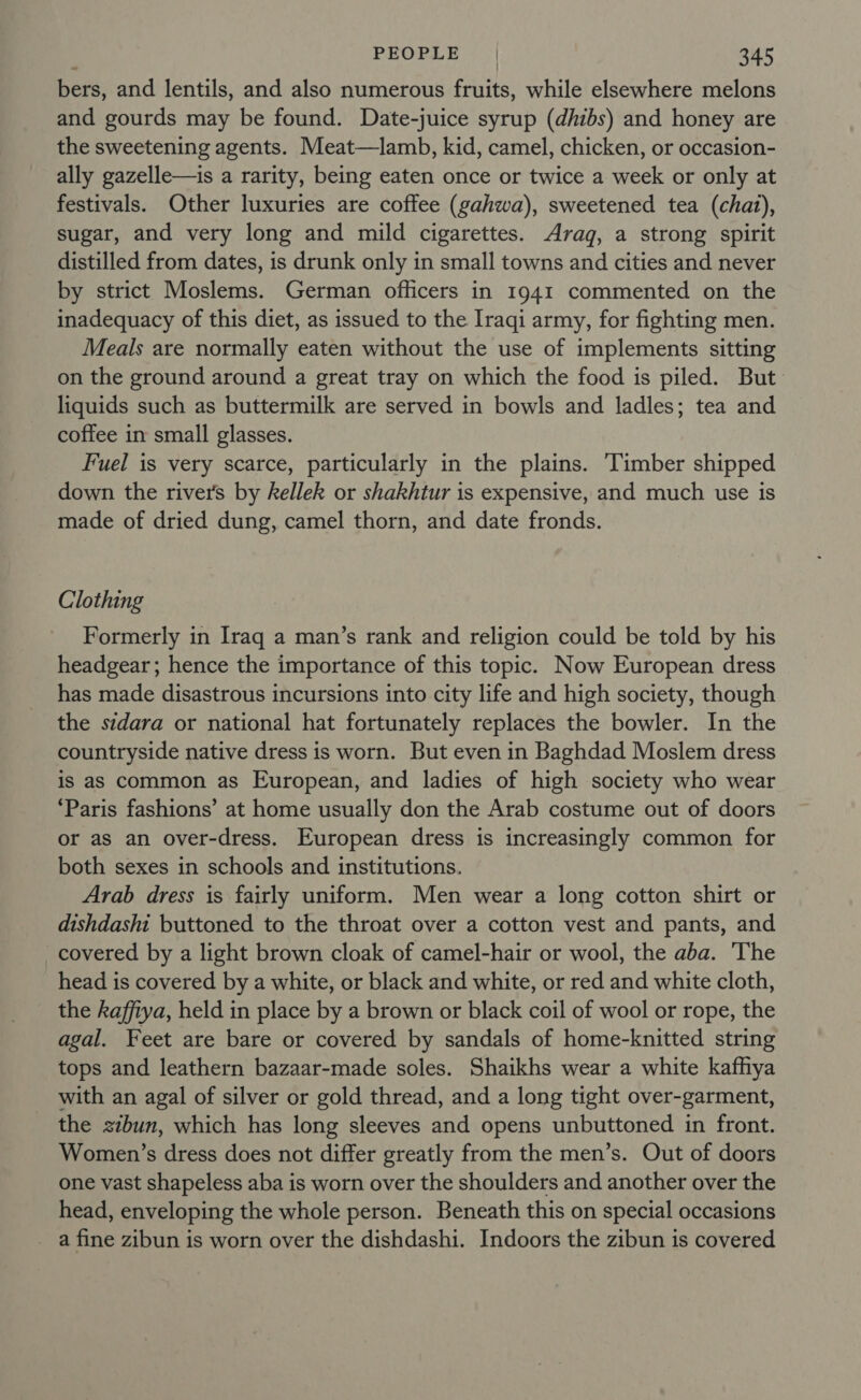 bers, and lentils, and also numerous fruits, while elsewhere melons and gourds may be found. Date-juice syrup (dhibs) and honey are the sweetening agents. Meat—lamb, kid, camel, chicken, or occasion- ally gazelle—is a rarity, being eaten once or twice a week or only at festivals. Other luxuries are coffee (gahwa), sweetened tea (chat), sugar, and very long and mild cigarettes. Arag, a strong spirit distilled from dates, is drunk only in small towns and cities and never by strict Moslems. German officers in 1941 commented on the inadequacy of this diet, as issued to the Iraqi army, for fighting men. Meals are normally eaten without the use of implements sitting on the ground around a great tray on which the food is piled. But liquids such as buttermilk are served in bowls and ladles; tea and coffee in small glasses. Fuel is very scarce, particularly in the plains. Timber shipped down the river's by kellek or shakhtur is expensive, and much use is made of dried dung, camel thorn, and date fronds. Clothing Formerly in Iraq a man’s rank and religion could be told by his headgear; hence the importance of this topic. Now European dress has made disastrous incursions into city life and high society, though the sidara or national hat fortunately replaces the bowler. In the countryside native dress is worn. But even in Baghdad Moslem dress is as common as European, and ladies of high society who wear ‘Paris fashions’ at home usually don the Arab costume out of doors or as an over-dress. European dress is increasingly common for both sexes in schools and institutions. Arab dress is fairly uniform. Men wear a long cotton shirt or dishdashi buttoned to the throat over a cotton vest and pants, and covered by a light brown cloak of camel-hair or wool, the aba. ‘The head is covered by a white, or black and white, or red and white cloth, the kaffiya, held in place by a brown or black coil of wool or rope, the agal. Feet are bare or covered by sandals of home-knitted string tops and leathern bazaar-made soles. Shaikhs wear a white kafhya with an agal of silver or gold thread, and a long tight over-garment, the zzbun, which has long sleeves and opens unbuttoned in front. Women’s dress does not differ greatly from the men’s. Out of doors one vast shapeless aba is worn over the shoulders and another over the head, enveloping the whole person. Beneath this on special occasions _ a fine zibun is worn over the dishdashi. Indoors the zibun is covered