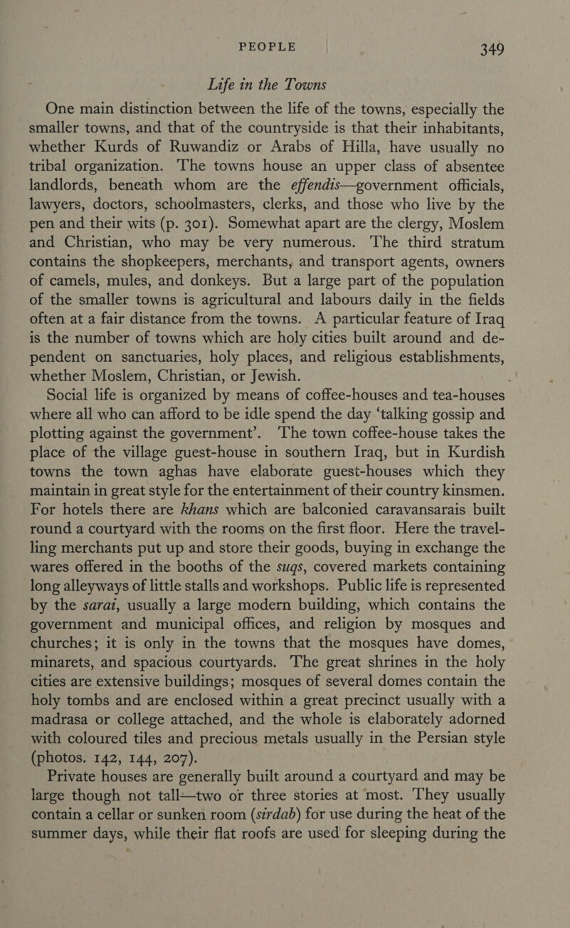 Life in the Towns One main distinction between the life of the towns, especially the smaller towns, and that of the countryside is that their inhabitants, whether Kurds of Ruwandiz or Arabs of Hilla, have usually no tribal organization. The towns house an upper class of absentee landlords, beneath whom are the effendis—government officials, lawyers, doctors, schoolmasters, clerks, and those who live by the pen and their wits (p. 301). Somewhat apart are the clergy, Moslem and Christian, who may be very numerous. The third stratum contains the shopkeepers, merchants, and transport agents, owners of camels, mules, and donkeys. But a large part of the population of the smaller towns is agricultural and labours daily in the fields often at a fair distance from the towns. A particular feature of Iraq is the number of towns which are holy cities built around and de- pendent on sanctuaries, holy places, and religious establishments, whether Moslem, Christian, or Jewish. Social life is organized by means of coffee-houses and tea-houses where all who can afford to be idle spend the day ‘talking gossip and plotting against the government’. ‘The town coffee-house takes the place of the village guest-house in southern Iraq, but in Kurdish towns the town aghas have elaborate guest-houses which they maintain in great style for the entertainment of their country kinsmen. For hotels there are khans which are balconied caravansarais built round a courtyard with the rooms on the first floor. Here the travel- ling merchants put up and store their goods, buying in exchange the wares offered in the booths of the sugs, covered markets containing long alleyways of little stalls and workshops. Public life is represented by the sarai, usually a large modern building, which contains the government and municipal offices, and religion by mosques and churches; it is only in the towns that the mosques have domes, minarets, and spacious courtyards. The great shrines in the holy cities are extensive buildings; mosques of several domes contain the holy tombs and are enclosed within a great precinct usually with a madrasa or college attached, and the whole is elaborately adorned with coloured tiles and precious metals usually in the Persian style (photos. 142, 144, 207). Private houses are generally built around a courtyard and may be large though not tall—two or three stories at most. They usually contain a cellar or sunken room (sirdab) for use during the heat of the summer days, while their flat roofs are used for sleeping during the