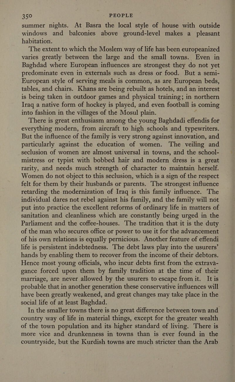 summer nights. At Basra the local style of house with outside windows and balconies above ground-level makes a_ pleasant habitation. : The extent to which the Moslem way of life has been europeanized varies greatly between the large and the small towns. Even in Baghdad where European influences are strongest they do not yet predominate even in externals such as dress or food. But a semi- European style of serving meals is common, as are European beds, tables, and chairs. Khans are being rebuilt as hotels, and an interest is being taken in outdoor games and physical training; in northern Iraq a native form of hockey is played, and even football is | coming into fashion in the villages of the Mosul plain. There is great enthusiasm among the young Baghdadi effendis for everything modern, from aircraft to high schools and typewriters. But the influence of the family is very strong against innovation, and particularly against the education of women. The veiling and seclusion of women are almost universal in towns, and the school- mistress or typist with bobbed hair and modern dress is a great rarity, and needs much strength of character to maintain herself. Women do not object to this seclusion, which is a sign of the respect felt for them by their husbands or parents. The strongest influence retarding the modernization of Iraq is this family influence. The individual dares not rebel against his family, and the family will not put into practice the excellent reforms of ordinary life in matters of sanitation and cleanliness which are constantly being urged in the Parliament and the coffee-houses. ‘The tradition that it is the duty of the man who secures office or power to use it for the advancement of his own relations is equally pernicious. Another feature of effendi life is persistent indebtedness. ‘The debt laws play into the usurers’ hands by enabling them to recover from the income of their debtors. Hence most young officials, who incur debts first from the extrava- gance forced upon them by family tradition at the time of their marriage, are never allowed by the usurers to escape from it. It is probable that in another generation these conservative influences will have been greatly weakened, and great changes may take place in the social life of at least Baghdad. In the smaller towns there is no great difference between town and country way of life in material things, except for the greater wealth of the town population and its higher standard of living. There is more vice and drunkenness in towns than is ever found in the countryside, but the Kurdish towns are much stricter than the Arab
