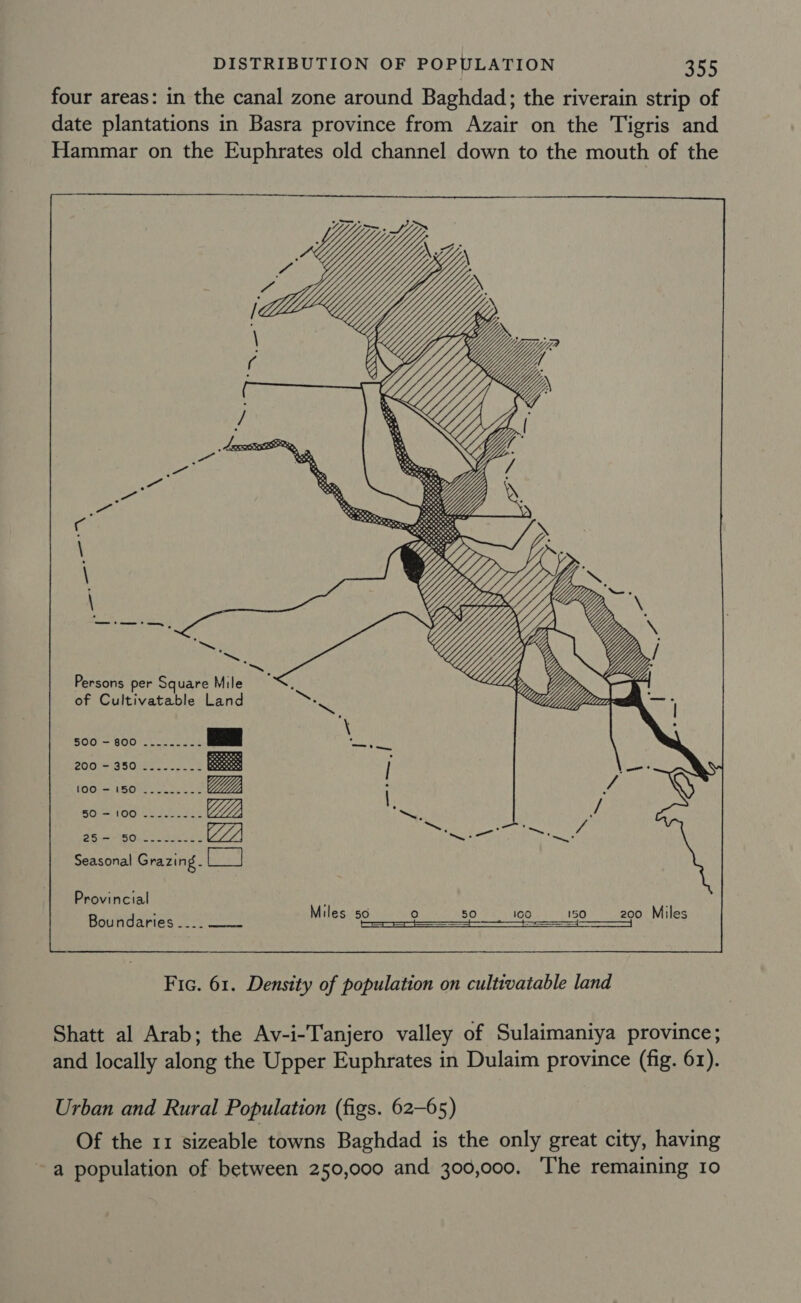 four areas: in the canal zone around Baghdad; the riverain strip of date plantations in Basra province from Azair on the Tigris and Hammar on the Euphrates old channel down to the mouth of the         { f Ye 7 . Lexx OARS peat rae aft ine i ENGR, c ER \ \ ‘  \ ~   Persons per Square Mile Lip : x Li of Cultivatable Land fee 500 - 800 _....._ pean ah) 200. =GS0r2e ee | 1001 =. USOUe oop e ce | SOON techs Ht ye p Pie sh . : va Rees (af @ Pee OP LL. ay act Pe ee Seasonal Grazing. Be) Provincial ; “ Miles so re) 50 100 150 200 Miles Boundaries 2 Spy \careehd wi ee Ho TT | Fic. 61. Density of population on cultivatable land Shatt al Arab; the Av-i-Tanjero valley of Sulaimaniya province; and locally along the Upper Euphrates in Dulaim province (fig. 61). Urban and Rural Population (figs. 62-65) Of the 11 sizeable towns Baghdad is the only great city, having ~ a population of between 250,000 and 300,000. The remaining 10