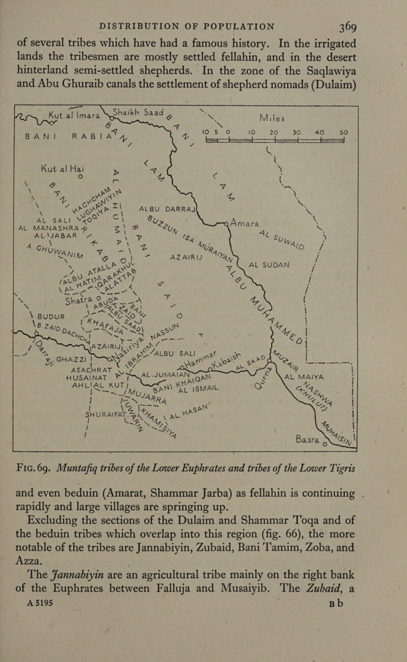 of several tribes which have had a famous history. In the irrigated lands the tribesmen are mostly settled fellahin, and in the desert hinterland semi-settled shepherds. In the zone of the Saqlawiya and Abu Ghuraib canals the settlement of shepherd nomads (Dulaim) F c Si Kut al lmara Shaikh Saad 4 eK Miles v &amp; ' y _ BANI RABIA*, 43 Nar vtiac hres saben viet Mond heleda ne as Es fo 7 C \ &lt; Kut al Hai &gt; 4 \ ° 4, ¢ \ zy a y ( \ 4 aie G \ Page sN Teil ~ ; oP ote | ALBU DARRAJ NS ce 8 \ AL SALI ¥x0° \ u ; AL MANASHRA # aa RO; aolars = AL\JABAR 7 x $4 AC Spe; D . A Siu, ye at “Wp, tee haa! Nim Bs a tes AZAIRID Ay) / \ ‘ , pine ss of AL SUDAN / (ey Ris oe I ~ com / pen -e ee er Cc / \ tra ys * ( \ phat esse ys Te \ A Koxd, \ Mdivour -\.-7 &gt; NCO’ Q NS 2AlD a, ,— 4S 40\ aN) har No ~ pa eS vy &amp; U 7 %y - D. 72 GA ZAIRI| A sv cy, ay . ay ee iy ALBU SAL  @,.GHAZ ZI | on” er arte son Esay “ | fet eo ome t = ee ASACHRAT yy gS vl % | HUSAINAT ® ee CAN aay aa AL MAIYA at YA p eth: [~ RA &lt; rare san sey SHURAIFAT 4) M4, aus t u ps 4. L recy, (SF ° / = ere Basra XS Fic.69. Muntafiq tribes of the Lower Euphrates and tribes of the Lower Tigris and even beduin (Amarat, Shammar Jarba) as fellahin is continuing . rapidly and large villages are springing up. Excluding the sections of the Dulaim and Shammar Toga and of the beduin tribes which overlap into this region (fig. 66), the more notable of the tribes are Jannabiyin, Zubaid, Bani Tamim, Zoba, and Azza. The fannabiyin are an agricultural tribe mainly on the right bank of the Euphrates between Falluja and Musaiyib. The Zubaid, a A 5195 Bb